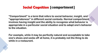 Social Cognition [comportment]
"Comportment" is a term that refers to social behavior, insight, and
"appropriateness" in different social contexts. Normal comportment
involves having insight and the ability to recognize what behavior is
appropriate in a particular social situation and to adapt one's behavior
to the situation.
For example, while it may be perfectly natural and acceptable to take
one's shoes and socks off at home, it is probably not the thing to do
while in a restaurant.
 