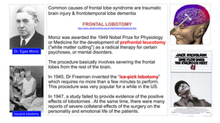 Common causes of frontal lobe syndrome are traumatic
brain injury & frontotemporal lobe dementia
FRONTAL LOBOTOMY
http://www.cerebromente.org.br/n02/historia/lobotomy.htm
Moniz was awarded the 1949 Nobel Prize for Physiology
or Medicine for the development of prefrontal leucotomy
("white matter cutting") as a radical therapy for certain
psychoses, or mental disorders.
The procedure basically involves severing the frontal
lobes from the rest of the brain.
In 1945, Dr Freeman invented the “ice-pick lobotomy”
which requires no more than a few minutes to perform.
This procedure was very popular for a while in the US.
In 1947, a study failed to provide evidence of the positive
effects of lobotomies . At the same time, there were many
reports of severe collateral effects of the surgery on the
personality and emotional life of the patients.
Dr. Egas Moniz
Ice-pick lobotomy
 