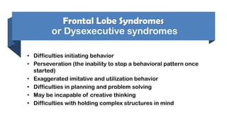 Frontal Lobe Syndromes
or Dysexecutive syndromes
• Difficulties initiating behavior
• Perseveration (the inability to stop a behavioral pattern once
started)
• Exaggerated imitative and utilization behavior
• Difficulties in planning and problem solving
• May be incapable of creative thinking
• Difficulties with holding complex structures in mind
 