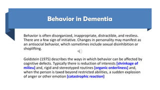 Behavior in Dementia
Behavior is often disorganized, inappropriate, distractible, and restless.
There are a few sign of initiative. Changes in personality may manifest as
an antisocial behavior, which sometimes include sexual disinhibition or
shoplifting.
Goldstein (1975) describes the ways in which behavior can be affected by
cognitive defects. Typically there is reduction of interests [shrinkage of
milieu] and, rigid and stereotyped routines [organic orderliness] and,
when the person is taxed beyond restricted abilities, a sudden explosion
of anger or other emotion [catastrophic reaction]
 