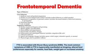 Frontotemporal Dementia
FTD is associated with Kluver-Bucy syndrome [KBS]. The most common
symptoms of KBS in FTD is hyperorality manifested as bingeing, altered food
preferences especially for sweets, food fads, weight gain or increased smoking
 