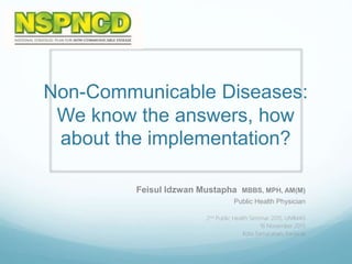 Non-Communicable Diseases:
We know the answers, how
about the implementation?
Feisul Idzwan Mustapha MBBS, MPH, AM(M)
Public Health Physician
2nd Public Health Seminar 2015, UNIMAS
16 November 2015
Kota Samarahan, Sarawak
 