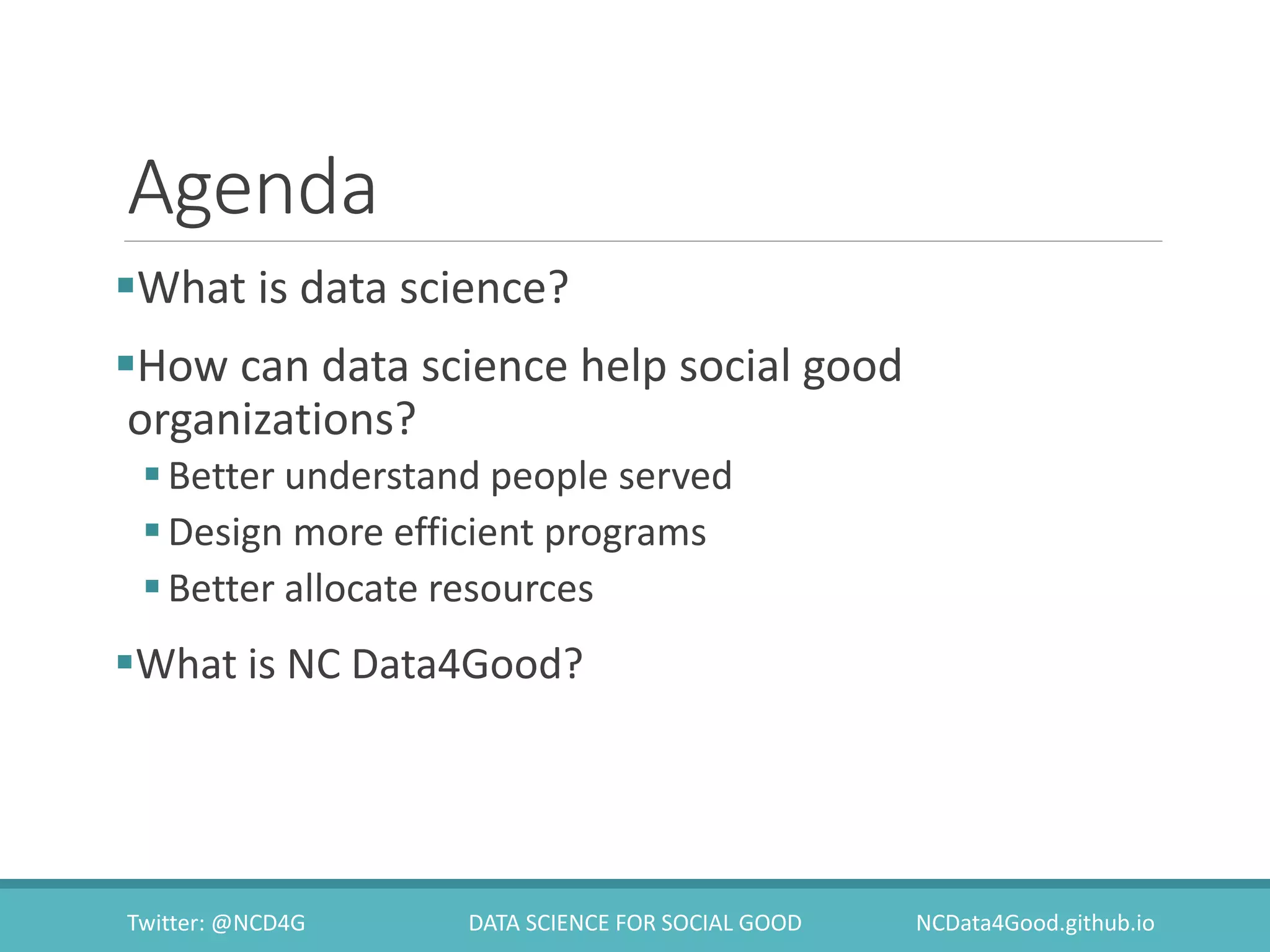 Agenda
What is data science?
How can data science help social good
organizations?
Better understand people served
Design more efficient programs
Better allocate resources
What is NC Data4Good?
Twitter: @NCD4G DATA SCIENCE FOR SOCIAL GOOD NCData4Good.github.io
 