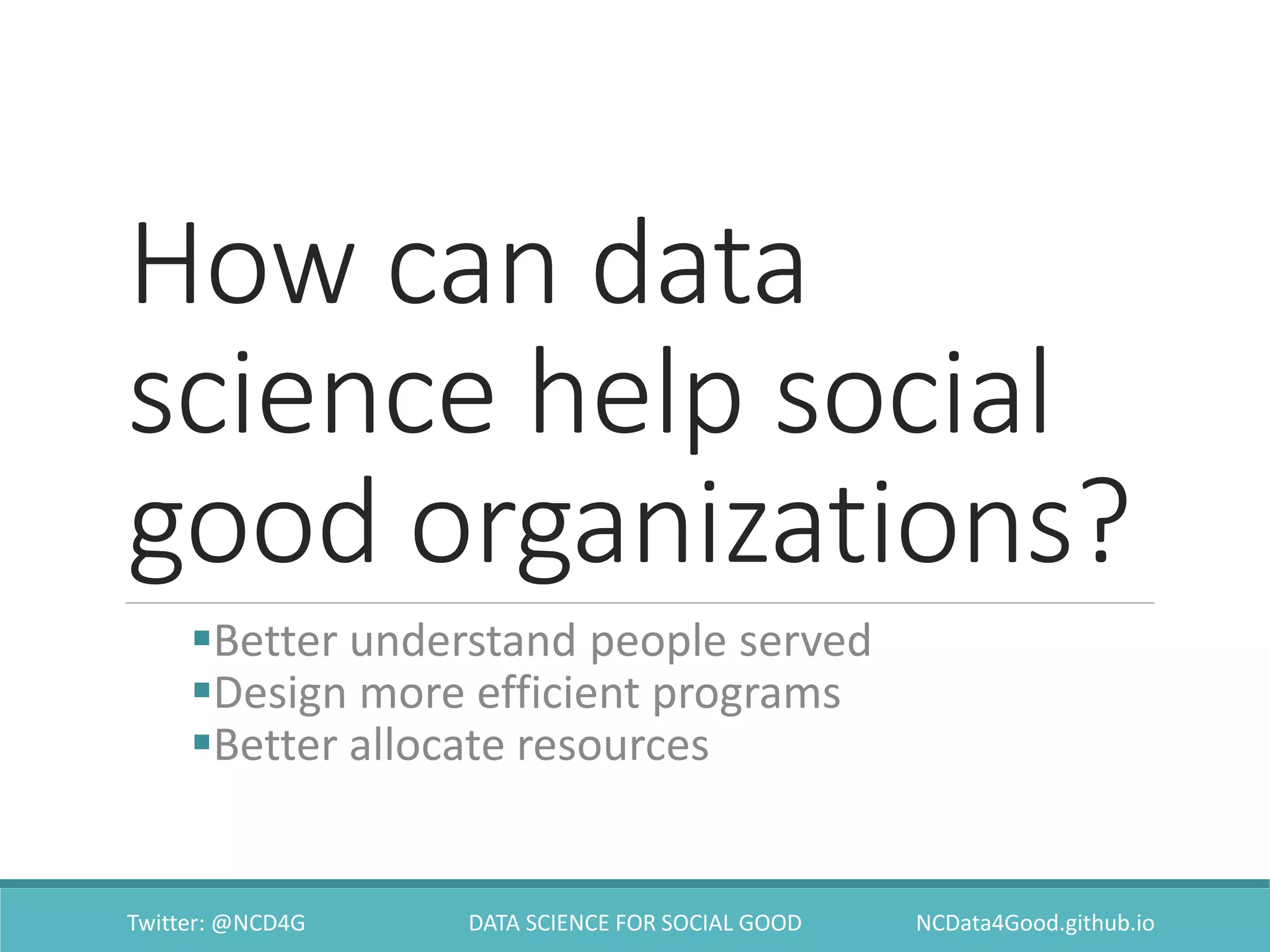 How can data
science help social
good organizations?
Better understand people served
Design more efficient programs
Better allocate resources
Twitter: @NCD4G DATA SCIENCE FOR SOCIAL GOOD NCData4Good.github.io
 
