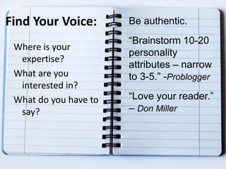 Find Your Voice:
Where is your
expertise?
What are you
interested in?
What do you have to
say?
Be authentic.
“Brainstorm 10-20
personality
attributes – narrow
to 3-5.” -Problogger
“Love your reader.”
– Don Miller
 