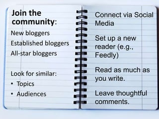 Join the
community:
New bloggers
Established bloggers
All-star bloggers
Look for similar:
• Topics
• Audiences
Connect via Social
Media
Set up a new
reader (e.g.,
Feedly)
Read as much as
you write.
Leave thoughtful
comments.
 