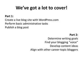 We’ve got a lot to cover!
Part 1:
Create a live blog site with WordPress.com
Perform basic administrative tasks
Publish a blog post
Part 2:
Determine writing goals
Find your blogging “voice”
Develop content ideas
Align with other career-topic bloggers
 