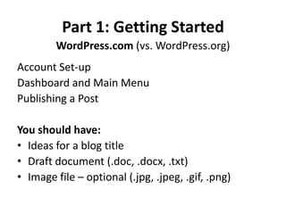 Part 1: Getting Started
WordPress.com (vs. WordPress.org)
Account Set-up
Dashboard and Main Menu
Publishing a Post
You should have:
• Ideas for a blog title
• Draft document (.doc, .docx, .txt)
• Image file – optional (.jpg, .jpeg, .gif, .png)
 