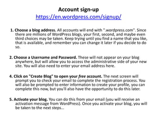 Account sign-up
https://en.wordpress.com/signup/
1. Choose a blog address. All accounts will end with ".wordpress.com". Since
there are millions of WordPress blogs, your first, second, and maybe even
third choices may be taken. Keep trying until you find a name that you like,
that is available, and remember you can change it later if you decide to do
so.
2. Choose a Username and Password. These will not appear on your blog
anywhere, but will allow you to access the administrative side of your new
site. You will also need to enter your email address here.
4. Click on "Create Blog" to open your free account. The next screen will
prompt you to check your email to complete the registration process. You
will also be prompted to enter information to create your profile, you can
complete this now, but you'll also have the opportunity to do this later.
5. Activate your blog. You can do this from your email (you will receive an
activation message from WordPress). Once you activate your blog, you will
be taken to the next steps…
 