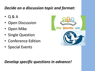 Decide on a discussion topic and format:
• Q & A
• Open Discussion
• Open Mike
• Single Question
• Conference Edition
• Special Events
Develop specific questions in advance!
 