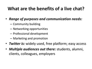 What are the benefits of a live chat?
• Range of purposes and communication needs:
– Community building
– Networking opportunities
– Professional development
– Marketing and promotion
• Twitter is: widely used, free platform; easy access
• Multiple audiences out there: students, alumni,
clients, colleagues, employers
 