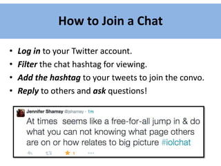 How to Join a Chat
• Log in to your Twitter account.
• Filter the chat hashtag for viewing.
• Add the hashtag to your tweets to join the convo.
• Reply to others and ask questions!
 
