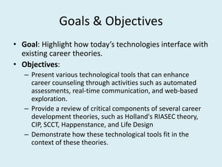 Goals & Objectives
• Goal: Highlight how today’s technologies interface with
existing career theories.
• Objectives:
– Present various technological tools that can enhance
career counseling through activities such as automated
assessments, real-time communication, and web-based
exploration.
– Provide a review of critical components of several career
development theories, such as Holland's RIASEC theory,
CIP, SCCT, Happenstance, and Life Design
– Demonstrate how these technological tools fit in the
context of these theories.
 