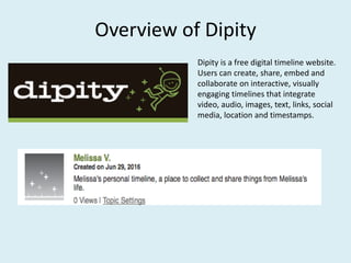 Overview of Dipity
Dipity is a free digital timeline website.
Users can create, share, embed and
collaborate on interactive, visually
engaging timelines that integrate
video, audio, images, text, links, social
media, location and timestamps.
 