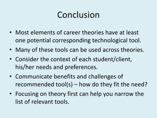 Conclusion
• Most elements of career theories have at least
one potential corresponding technological tool.
• Many of these tools can be used across theories.
• Consider the context of each student/client,
his/her needs and preferences.
• Communicate benefits and challenges of
recommended tool(s) – how do they fit the need?
• Focusing on theory first can help you narrow the
list of relevant tools.
 