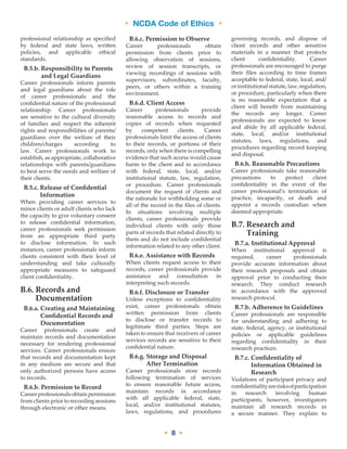 • NCDA Code of Ethics •
• 8 •
professional relationship as specified
by federal and state laws, written
policies, and applicable ethical
standards.
B.5.b. Responsibility to Parents
and Legal Guardians
Career professionals inform parents
and legal guardians about the role
of career professionals and the
confidential nature of the professional
relationship. Career professionals
are sensitive to the cultural diversity
of families and respect the inherent
rights and responsibilities of parents/
guardians over the welfare of their
children/charges according to
law. Career professionals work to
establish, as appropriate, collaborative
relationships with parents/guardians
to best serve the needs and welfare of
their clients.
B.5.c. Release of Confidential
Information
When providing career services to
minor clients or adult clients who lack
the capacity to give voluntary consent
to release confidential information,
career professionals seek permission
from an appropriate third party
to disclose information. In such
instances, career professionals inform
clients consistent with their level of
understanding and take culturally
appropriate measures to safeguard
client confidentiality.
B.6. Records and
Documentation
B.6.a. Creating and Maintaining
Confidential Records and
Documentation
Career professionals create and
maintain records and documentation
necessary for rendering professional
services. Career professionals ensure
that records and documentation kept
in any medium are secure and that
only authorized persons have access
to records.
B.6.b. Permission to Record
Careerprofessionalsobtainpermission
from clients prior to recording sessions
through electronic or other means.
B.6.c. Permission to Observe
Career professionals obtain
permission from clients prior to
allowing observation of sessions,
review of session transcripts, or
viewing recordings of sessions with
supervisors, subordinates, faculty,
peers, or others within a training
environment.
B.6.d. Client Access
Career professionals provide
reasonable access to records and
copies of records when requested
by competent clients. Career
professionals limit the access of clients
to their records, or portions of their
records, only when there is compelling
evidence that such access would cause
harm to the client and in accordance
with federal, state, local, and/or
institutional statute, law, regulation,
or procedure. Career professionals
document the request of clients and
the rationale for withholding some or
all of the record in the files of clients.
In situations involving multiple
clients, career professionals provide
individual clients with only those
parts of records that related directly to
them and do not include confidential
information related to any other client.
B.6.e. Assistance with Records
When clients request access to their
records, career professionals provide
assistance and consultation in
interpreting such records.
B.6.f. Disclosure or Transfer
Unless exceptions to confidentiality
exist, career professionals obtain
written permission from clients
to disclose or transfer records to
legitimate third parties. Steps are
taken to ensure that receivers of career
services records are sensitive to their
confidential nature.
B.6.g. Storage and Disposal
After Termination
Career professionals store records
following termination of services
to ensure reasonable future access,
maintain records in accordance
with all applicable federal, state,
local, and/or institutional statutes,
laws, regulations, and procedures
governing records, and dispose of
client records and other sensitive
materials in a manner that protects
client confidentiality. Career
professionals are encouraged to purge
their files according to time frames
acceptable to federal, state, local, and/
orinstitutionalstatute,law,regulation,
or procedure, particularly when there
is no reasonable expectation that a
client will benefit from maintaining
the records any longer. Career
professionals are expected to know
and abide by all applicable federal,
state, local, and/or institutional
statutes, laws, regulations, and
procedures regarding record keeping
and disposal.
B.6.h. Reasonable Precautions
Career professionals take reasonable
precautions to protect client
confidentiality in the event of the
career professional’s termination of
practice, incapacity, or death and
appoint a records custodian when
deemed appropriate.
B.7. Research and
Training
B.7.a. Institutional Approval
When institutional approval is
required, career professionals
provide accurate information about
their research proposals and obtain
approval prior to conducting their
research. They conduct research
in accordance with the approved
research protocol.
B.7.b. Adherence to Guidelines
Career professionals are responsible
for understanding and adhering to
state, federal, agency, or institutional
policies or applicable guidelines
regarding confidentiality in their
research practices.
B.7.c. Confidentiality of
Information Obtained in
Research
Violations of participant privacy and
confidentialityarerisksofparticipation
in research involving human
participants, however, investigators
maintain all research records in
a secure manner. They explain to
 