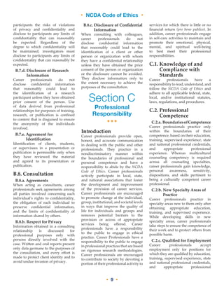 • NCDA Code of Ethics •
• 9 •
participants the risks of violations
of privacy and confidentiality and
disclose to participants any limits of
confidentiality that can reasonably
be expected. Regardless of the
degree to which confidentiality will
be maintained, investigators must
disclose to participants any limits of
confidentiality that can reasonably be
expected.
B.7.d. Disclosure of Research
Information
Career professionals do not
disclose confidential information
that reasonably could lead to
the identification of a research
participant unless they have obtained
prior consent of the person. Use
of data derived from professional
relationships for purposes of training,
research, or publication is confined
to content that is disguised to ensure
the anonymity of the individuals
involved.
B.7.e. Agreement for
Identification
Identification of clients, students,
or supervisees in a presentation or
publication is permissible only when
they have reviewed the material
and agreed to its presentation or
publication.
B.8. Consultation
B.8.a. Agreements
When acting as consultants, career
professionals seek agreements among
all parties involved concerning each
individual’s rights to confidentiality,
the obligation of each individual to
preserve confidential information,
and the limits of confidentiality of
information shared by others.
B.8.b. Respect for Privacy
Information obtained in a consulting
relationship is discussed for
professional purposes only with
persons directly involved with the
case. Written and oral reports present
only data germane to the purposes of
the consultation, and every effort is
made to protect client identity and to
avoid undue invasion of privacy.
B.8.c. Disclosure of Confidential
Information
When consulting with colleagues,
career professionals do not
disclose confidential information
that reasonably could lead to the
identification of a client or other
person or organization with whom
they have a confidential relationship
unless they have obtained the prior
consent of the person or organization
or the disclosure cannot be avoided.
They disclose information only to
the extent necessary to achieve the
purposes of the consultation.
Section C
Professional
Responsibility
•••
Introduction
Career professionals provide open,
honest, and accurate communication
in dealing with the public and other
professionals. They practice in a
nondiscriminatory manner within
the boundaries of professional and
personal competence and have a
responsibility to abide by the NCDA
Code of Ethics. Career professionals
actively participate in local, state,
and national associations that foster
the development and improvement
of the provision of career services.
Career professionals are encouraged
to promote change at the individual,
group, institutional, and societal levels
in ways that improve the quality of
life for individuals and groups and
removes potential barriers to the
provision or access of appropriate
services being offered. Career
professionals have a responsibility
to the public to engage in ethical
practice. Career Professionals have a
responsibility to the public to engage
in professional practices that are based
on rigorous research methodologies.
Career professionals are encouraged
to contribute to society by devoting a
portion of their professional activity to
services for which there is little or no
financial return (pro bono publico). In
addition, career professionals engage
in self-care activities to maintain and
promote their emotional, physical,
mental, and spiritual well-being
to best meet their professional
responsibilities.
C.1. Knowledge of and
Compliance with
Standards
Career professionals have a
responsibilitytoread,understand,and
follow the NCDA Code of Ethics and
adhere to all applicable federal, state,
local, and/or institutional statutes,
laws, regulations, and procedures.
C.2. Professional
Competence
C.2.a. BoundariesofCompetence
Career professionals practice only
within the boundaries of their
competence, based on their education,
training, supervised experience, state
and national professional credentials,
and appropriate professional
experience. Whereas multicultural
counseling competency is required
across all counseling specialties,
career professionals gain knowledge,
personal awareness, sensitivity,
dispositions, and skills pertinent to
being a culturally competent career
professional.
C.2.b. New Specialty Areas of
Practice
Career professionals practice in
specialty areas new to them only after
obtaining appropriate education,
training, and supervised experience.
While developing skills in new
specialty areas, career professionals
take steps to ensure the competence of
their work and to protect others from
possible harm.
C.2.c. Qualified for Employment
Career professionals accept
employment only for positions for
which they are qualified by education,
training, supervised experience, state
and national professional credentials,
and appropriate professional
 