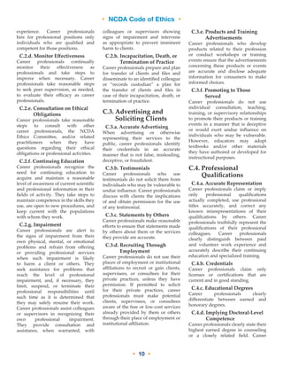 • NCDA Code of Ethics •
• 10 •
experience. Career professionals
hire for professional positions only
individuals who are qualified and
competent for those positions.
C.2.d. Monitor Effectiveness
Career professionals continually
monitor their effectiveness as
professionals and take steps to
improve when necessary. Career
professionals take reasonable steps
to seek peer supervision, as needed,
to evaluate their efficacy as career
professionals.
C.2.e. Consultation on Ethical
Obligations
Career professionals take reasonable
steps to consult with other
career professionals, the NCDA
Ethics Committee, and/or related
practitioners when they have
questions regarding their ethical
obligations or professional activities.
C.2.f. Continuing Education
Career professionals recognize the
need for continuing education to
acquire and maintain a reasonable
level of awareness of current scientific
and professional information in their
fields of activity. They take steps to
maintain competence in the skills they
use, are open to new procedures, and
keep current with the populations
with whom they work.
C.2.g. Impairment
Career professionals are alert to
the signs of impairment from their
own physical, mental, or emotional
problems and refrain from offering
or providing professional services
when such impairment is likely
to harm a client or others. They
seek assistance for problems that
reach the level of professional
impairment, and, if necessary, they
limit, suspend, or terminate their
professional responsibilities until
such time as it is determined that
they may safely resume their work.
Career professionals assist colleagues
or supervisors in recognizing their
own professional impairment.
They provide consultation and
assistance, when warranted, with
colleagues or supervisors showing
signs of impairment and intervene
as appropriate to prevent imminent
harm to clients.
C.2.h. Incapacitation, Death, or
Termination of Practice
Career professionals prepare and plan
for transfer of clients and files and
disseminate to an identified colleague
or “records custodian” a plan for
the transfer of clients and files in
case of their incapacitation, death, or
termination of practice.
C.3. Advertising and
Soliciting Clients
C.3.a. Accurate Advertising
When advertising or otherwise
representing their services to the
public, career professionals identify
their credentials in an accurate
manner that is not false, misleading,
deceptive, or fraudulent.
C.3.b. Testimonials
Career professionals who use
testimonials do not solicit them from
individuals who may be vulnerable to
undue influence. Career professionals
discuss with clients the implications
of and obtain permission for the use
of any testimonial.
C.3.c. Statements by Others
Career professionals make reasonable
efforts to ensure that statements made
by others about them or the services
they provide are accurate.
C.3.d. Recruiting Through
Employment
Career professionals do not use their
places of employment or institutional
affiliations to recruit or gain clients,
supervisees, or consultees for their
private practices, unless they have
permission. If permitted to solicit
for their private practices, career
professionals must make potential
clients, supervisees, or consultees
aware of the free or low-cost services
already provided by them or others
through their place of employment or
institutional affiliation.
C.3.e. Products and Training
Advertisements
Career professionals who develop
products related to their profession
or conduct workshops or training
events ensure that the advertisements
concerning these products or events
are accurate and disclose adequate
information for consumers to make
informed choices.
C.3.f. Promoting to Those
Served
Career professionals do not use
individual consultation, teaching,
training, or supervisory relationships
to promote their products or training
events in a manner that is deceptive
or would exert undue influence on
individuals who may be vulnerable.
However, educators may adopt
textbooks and/or other materials
they have authored or developed for
instructional purposes.
C.4. Professional
Qualifications
C.4.a. Accurate Representation
Career professionals claim or imply
only professional qualifications
actually completed, use professional
titles accurately, and correct any
known misrepresentations of their
qualifications by others. Career
professionals truthfully represent the
qualifications of their professional
colleagues. Career professionals
clearly distinguish between paid
and volunteer work experience and
accurately describe their continuing
education and specialized training.
C.4.b. Credentials
Career professionals claim only
licenses or certifications that are
current and in good standing.
C.4.c. Educational Degrees
Career professionals clearly
differentiate between earned and
honorary degrees.
C.4.d. Implying Doctoral-Level
Competence
Career professionals clearly state their
highest earned degree in counseling
or a closely related field. Career
 