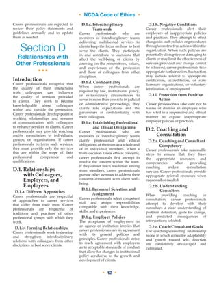 • NCDA Code of Ethics •
• 12 •
Career professionals are expected to
review their policy statements and
guidelines annually and to update
them as needed.
Section D
Relationships with
Other Professionals
•••
Introduction
Career professionals recognize that
the quality of their interactions
with colleagues can influence
the quality of services provided
to clients. They work to become
knowledgeable about colleagues
within and outside the profession.
Career professionals develop positive
working relationships and systems
of communication with colleagues
to enhance services to clients. Career
professionals may provide coaching
and/or consultation to individuals,
groups, or organizations. If career
professionals perform such services,
they must provide only the services
that are within the scope of their
professional competence and
qualifications.
D.1. Relationships
with Colleagues,
Employers, and
Employees
D.1.a. Different Approaches
Career professionals are respectful
of approaches to career services
that differ from their own. Career
professionals are respectful of
traditions and practices of other
professional groups with which they
work.
D.1.b. Forming Relationships
Career professionals work to develop
and strengthen interdisciplinary
relations with colleagues from other
disciplines to best serve clients.
D.1.c. Interdisciplinary
Teamwork
Career professionals who are
members of interdisciplinary teams
delivering multifaceted services to
clients keep the focus on how to best
serve the clients. They participate
in and contribute to decisions that
affect the well-being of clients by
drawing on the perspectives, values,
and experiences of the profession
and those of colleagues from other
disciplines.
D.1.d. Confidentiality
When career professionals are
required by law, institutional policy,
or extraordinary circumstances to
serve in more than one role in judicial
or administrative proceedings, they
clarify role expectations and the
parameters of confidentiality with
their colleagues.
D.1.e. Establishing Professional
and Ethical Obligations
Career professionals who are
members of interdisciplinary teams
clarify professional and ethical
obligations of the team as a whole and
of its individual members. When a
team decision raises ethical concerns,
career professionals first attempt to
resolve the concern within the team.
If they cannot reach resolution among
team members, career professionals
pursue other avenues to address their
concerns consistent with client well-
being.
D.1.f. Personnel Selection and
Assignment
Career professionals select competent
staff and assign responsibilities
compatible with their knowledge,
skills, and experiences.
D.1.g. Employer Policies
The acceptance of employment in
an agency or institution implies that
career professionals are in agreement
with its general policies and
principles. Career professionals strive
to reach agreement with employers
as to acceptable standards of conduct
that allow for changes in institutional
policy conducive to the growth and
development of clients.
D.1.h. Negative Conditions
Career professionals alert their
employers of inappropriate policies
and practices. They attempt to effect
changes in such policies or procedures
through constructive action within the
organization. When such policies are
potentially disruptive or damaging to
clients or may limit the effectiveness of
services provided and change cannot
be achieved, career professionals take
appropriate further action. Such action
may include referral to appropriate
certification, accreditation, or state
licensure organizations, or voluntary
termination of employment.
D.1.i. Protection from Punitive
Action
Career professionals take care not to
harass or dismiss an employee who
has acted in a responsible and ethical
manner to expose inappropriate
employer policies or practices.
D.2. Coaching and
Consultation
D.2.a. Coaching and Consultant
Competency
Career professionals take reasonable
steps to ensure that they have
the appropriate resources and
competencies when providing
coaching and/or consultation
services. Career professionals provide
appropriate referral resources when
requested or needed.
D.2.b. Understanding
Consultees
When providing coaching or
consultation, career professionals
attempt to develop with their
consultees a clear understanding of
problem definition, goals for change,
and predicted consequences of
interventions selected.
D.2.c. Coach/Consultant Goals
The coaching/consulting relationship
is one in which consultee adaptability
and growth toward self- direction
are consistently encouraged and
cultivated.
 