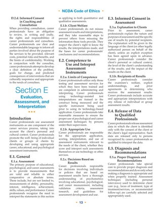 • NCDA Code of Ethics •
• 13 •
D.2.d. Informed Consent
in Coaching and
Consultation
When providing consultation, career
professionals have an obligation
to review, in writing and orally,
the rights and responsibilities of
career professionals and consultees.
Career professionals use clear and
understandable language to inform all
parties involved about the purpose of
the services to be provided, relevant
costs, potential risks and benefits, and
the limits of confidentiality. Working
in conjunction with the consultee,
careerprofessionalsattempttodevelop
a clear definition of the problem,
goals for change, and predicted
consequences of interventions that are
culturally responsive and appropriate
to the needs of consultees.
Section E
Evaluation,
Assessment, and
Interpretation
•••
Introduction
Career professionals use assessment
instruments as one component of the
career services process, taking into
account the client’s personal and
cultural context. Career professionals
promote the well- being of individual
clients or groups of clients by
developing and using appropriate
career, educational, and psychological
assessment instruments.
E.1. General
E.1.a. Assessment
The primary purpose of educational,
psychological, and career assessments
is to provide measurements that
are valid and reliable in either
comparative or absolute terms.
These include, but are not limited to,
measurements of ability, personality,
interest, intelligence, achievement,
skills, values, and performance. Career
professionals recognize the need to
interpret the statements in this section
as applying to both quantitative and
qualitative assessments.
E.1.b. Client Welfare
Career professionals do not misuse
assessmentresultsandinterpretations,
and they take reasonable steps to
prevent others from misusing the
information these tools provide. They
respect the client’s right to know the
results, the interpretations made, and
the bases for career professionals’
conclusions and recommendations.
E.2. Competence to
Use and Interpret
Assessment
Instruments
E.2.a. Limits of Competence
Career professionals utilize only those
testing and assessment services for
which they have been trained and
are competent in administering and
interpreting. Career professionals
using technology-assisted test
interpretations are trained in the
construct being measured and the
specific instrument being used
prior to using its technology-based
application. Career professionals take
reasonable measures to ensure the
proper use of psychological and career
assessment techniques by persons
under their supervision.
E.2.b. Appropriate Use
Career professionals are responsible
for the appropriate application,
scoring, interpretation, and use of
assessment instruments relevant to
the needs of the client, whether they
score and interpret such assessments
themselves or use technology or other
services.
E.2.c. Decisions Based on
Results
Career professionals responsible
for decisions involving individuals
or policies that are based on
assessment results have a thorough
understanding of psychometrics
involving educational, psychological,
and career measurement, including
validation criteria, assessment
research, and guidelines for
assessment development and use.
E.3. Informed Consent in
Assessment
E.3.a. Explanation to Clients
Prior to assessment, career
professionals explain the nature and
purposesofassessmentandthespecific
use of results by potential recipients.
The explanation will be given in the
language of the client (or other legally
authorized person on behalf of the
client), unless an explicit exception
has been agreed upon in advance.
Career professionals consider the
client’s personal or cultural context,
the level of the client’s understanding
of the results, and the impact of the
results on the client.
E.3.b. Recipients of Results
Career professionals consider
the examinee’s welfare, explicit
understandings, and prior
agreements in determining who
receives the assessment results.
Career professionals include accurate
and appropriate interpretations with
any release of individual or group
assessment results.
E.4. Release of Data
to Qualified
Professionals
Careerprofessionalsreleaseassessment
data in which the client is identified
only with the consent of the client or
the client’s legal representative. Such
data are released only to persons
recognized by career professionals as
qualified to interpret the data.
E.5. Diagnosis and
Recommendations
E.5.a. Proper Diagnosis and
Recommendations
Career professionals take special
care to provide proper diagnosis and
recommendationsanddosoonlywhen
making a diagnosis is appropriate and
when properly trained. Assessment
techniques (including personal
interviews) used to determine client
care (e.g., locus of treatment, type of
treatment/services, or recommended
follow-up) are carefully selected and
appropriately used.
 