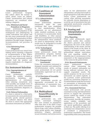 • NCDA Code of Ethics •
• 14 •
E.5.b. Cultural Sensitivity
Career professionals recognize
that culture affects the manner in
which clients’ issues are defined.
Clients’ socioeconomic and cultural
experiences are considered when
making a diagnosis.
E.5.c. Historical and Social
Prejudices in Diagnosis
Career professionals recognize
historical and social prejudices in the
misdiagnosis and pathologizing of
certain individuals and groups and
the role career professionals can play
in avoiding the perpetuation of these
prejudices through proper diagnosis,
recommendations, and provision of
services.
E.5.d. Refraining From
Diagnosis
Career professionals may refrain from
making and/or reporting a diagnosis
or recommendation if they believe
it would cause harm to the client or
others. Career professionals carefully
consider both the positive and
negative implications of a diagnosis/
recommendation.
E.6. Instrument Selection
E.6.a. Appropriateness of
Instruments
Career professionals carefully
consider the validity, reliability,
psychometric limitations, and
appropriateness of instruments
when selecting assessments and,
when possible, use multiple forms of
assessment, data, and/or instruments
in forming conclusions, diagnoses, or
recommendations.
E.6.b. Referral Information
If a client is referred to a third party
for assessment, the career professional
provides specific referral questions
and sufficient objective data about
the client to ensure that appropriate
assessment instruments are utilized.
E.7. Conditions of
Assessment
Administration
E.7.a. Administration
Conditions
Career professionals administer
assessments under the same
conditions that were established
in their standardization. When
assessments are not administered
under standard conditions, as may
be necessary to accommodate clients
with disabilities, or when unusual
behavior or irregularities occur during
the administration, those conditions
are noted in interpretation, and the
results may be designated as invalid
or of questionable validity.
E.7.b. Technological
Administration
Career professionals ensure that
administration programs function
properly and provide clients with
accurate results.
E.7.c. Unsupervised
Assessments
Unless the assessment instrument is
designed, intended, and validated for
self-administration and/or scoring,
career professionals do not permit
inadequately supervised use of any
assessment.
E.7.d. Provision of Favorable
Conditions
Career professionals provide an
appropriate environment for the
administration of assessments (e.g.,
privacy, comfort, freedom from
distraction).
E.8. Multicultural
Issues/Diversity in
Assessment
Career professionals use, with
caution, assessment techniques
that were normed on populations
other than that of the client. Career
professionals recognize the possible
effects of age, color, culture, disability,
ethnic group, gender, race, language
preference, religion, spirituality,
sexual orientation, and socioeconomic
status on test administration and
interpretation, and place test results in
proper perspective with other relevant
factors. Career professionals use
caution when selecting assessments
for culturally diverse populations to
avoid the use of instruments that lack
appropriate psychometric properties
for the client population.
E.9. Scoring and
Interpretation of
Assessments
E.9.a. Reporting
When career professionals report
assessment results, they consider
the client’s personal and cultural
background, the level of the client’s
understanding of the results, and the
impact of the results on the client. In
reporting assessment results, career
professionals indicate reservations
that exist regarding validity or
reliability due to circumstances of the
assessment or the inappropriateness
of the norms for the person tested.
E.9.b. Research Instruments
Career professionals exercise
caution when interpreting the
results of research instruments not
having sufficient technical data to
support respondent results. The
specific purposes for the use of such
instruments are stated explicitly to
the examinee. Career professionals
qualify any conclusions, diagnoses, or
recommendations made that are based
on assessments or instruments with
questionable validity or reliability.
E.9.c. Assessment Services
Career professionals who provide
assessment scoring and interpretation
services to support the assessment
process confirm the validity of such
interpretations. They understand
and accurately describe the purpose,
norms, validity, reliability, and
applications of the procedures and
any special qualifications applicable
to their use. The public offering of an
automated test interpretation service
is considered a professional-to-
professional consultation. The formal
responsibilityofthecareerprofessional
 