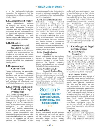 • NCDA Code of Ethics •
• 15 •
is to the individual/organization
requesting the assessment, but the
ultimate and overriding responsibility
is to the client.
E.10. Assessment Security
Career professionals maintain
the integrity and security of tests
and other assessment techniques
consistent with legal and contractual
obligations. Career professionals do
not appropriate, reproduce, or modify
published assessments or parts
thereof without acknowledgment and
permission from the publisher.
E.11. Obsolete
Assessments and
Outdated Results
Career professionals do not use data
or results from assessments that are
obsolete or outdated for the current
purpose. Career professionals make
every effort to prevent the misuse of
obsolete measures and assessment
data by others.
E.12. Assessment
Construction
Career professionals use established
scientific procedures, relevant
standards, and current professional
knowledge for assessment design
in the development, publication,
and utilization of educational and
psychological assessment techniques.
E.13. Forensic Evaluation:
Evaluation for Legal
Proceedings
E.13.a. Primary Obligations
When providing forensic evaluations,
the primary obligation of career
professionals is to produce objective
findings that can be substantiated
based on information and techniques
appropriate to the evaluation,
which may include examination
of the individual and/or review of
records. Career professionals form
professional opinions based on their
professional knowledge and expertise
that can be supported by the data
gathered in evaluations. Career
professionals define the limits of their
reports or testimony, especially when
an examination of the individual has
not been conducted.
E.13.b. Consent for Evaluation
Individuals being evaluated
are informed in writing that the
relationship is for the purposes of
an evaluation, not to provide career
services. Entities or individuals who
will receive the evaluation report
are identified. Written consent to
be evaluated is obtained from those
being evaluated unless a court orders
evaluations to be conducted without
the written consent of individuals
being evaluated. When children or
vulnerable adults are being evaluated,
informed written consent is obtained
from a parent or guardian.
E.13.c. Client Evaluation
Prohibited
Career professionals do not evaluate
current or former clients, clients’
romantic partners, or clients’ family
members for forensic purposes.
Career professionals do not counsel
individuals they are evaluating.
E.13.d. Avoid Potentially
Harmful Relationships
Career professionals who provide
forensic evaluations avoid potentially
harmful professional or personal
relationships with family members,
romantic partners, and close friends
of individuals they are evaluating or
have evaluated in the past.
Section F
Providing Career
Services Online,
Technology, and
Social Media
•••
Introduction
Career professionals actively attempt
to understand the evolving nature
of the profession with regard to
providing career services online,
using technology and/or social
media, and how such resources may
be used to better serve their clients.
Career professionals strive to become
knowledgeable about these resources,
recognizing that periodic training is
needed to develop necessary technical
and professional competencies.
Career professionals understand
the additional concerns related to
providing career services online and
using technology and/or social media,
and make every attempt to protect
confidentiality and data security,
ensure transparency and equitable
treatment of clients, and meet any
legal and ethical requirements for the
use of such resources.
F.1. Knowledge and Legal
Considerations
F.1.a. Knowledge and
Competency
Career professionals who engage
in providing career services online
and using technology and/ or social
media develop knowledge and skills
regarding related technical, ethical,
and legal considerations. Career
professionals understand and follow
the terms of service of any technology
or social media platform employed.
F.1.b. Laws and Statutes
Career professionals who engage in
providing career services online and
using technology and/ or social media
within their practice understand
that they may be subject to laws
and regulations of both the career
professional’s practicing location and
the client’s place of work/residence.
Career professionals ensure that use of
technology services with clients is in
accordance with all applicable federal,
state, local, and/or institutional
statutes, laws, regulations, and
procedures, particularly when the
services are offered via technology
across state lines and/or international
boundaries.
F.1.c. Outside Assistance
When necessary and appropriate,
career professionals seek business,
legal, and technical assistance
when using technical applications,
 