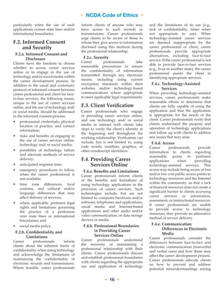 • NCDA Code of Ethics •
• 16 •
particularly when the use of such
applications crosses state lines and/or
international boundaries.
F.2. Informed Consent
and Security
F.2.a. Informed Consent and
Disclosure
Clients have the freedom to choose
whether to access career services
online or to engage in the use of
technology and/or social media within
the career development process. In
addition to the usual and customary
protocol of informed consent between
career professional and client for face-
to-face services, the following issues,
unique to the use of career services
online, and the use of technology and/
or social media, should be addressed
in the informed consent process:
•	professional credentials, physical
location of practice, and contact
information;
•	risks and benefits of engaging in
the use of career services online,
technology and/ or social media;
•	possibility of technology failure
and alternate methods of service
delivery;
•	anticipated response time;
•	emergency procedures to follow
when the career professional is
not available;
•	time zone differences, local
customs, and cultural and/or
language differences that may
affect delivery of services;
•	where applicable, pertinent legal
rights and limitations governing
the practice of a profession
over state lines or international
boundaries; and
•	social media policy.
F.2.b. Confidentiality and
Limitations
Career professionals inform
clients about the inherent limits of
confidentiality when using technology
and acknowledge the limitations of
maintaining the confidentiality of
electronic records and transmissions.
Where feasible, career professionals
inform clients of anyone who may
have access to such records or
transmissions. Career professionals
urge clients to be aware of those to
whom they give access to information
disclosed using this medium during
the professional relationship.
F.2.c. Security
Career professionals take
reasonable precautions to ensure
the confidentiality of information
transmitted through any electronic
means, including using current
encryption standards within their
websites and/or technology-based
communications where appropriate
to meet applicable legal requirements.
F.3. Client Verification
Career professionals who engage
in providing career services online,
and use technology and/ or social
media to interact with clients take
steps to verify the client’s identity at
the beginning and throughout the
working relationship. Verification can
include, but is not limited to, using
code words, numbers, graphics, or
other nondescript identifiers.
F.4. Providing Career
Services Online
F.4.a. Benefits and Limitations
Career professionals inform clients
of the benefits and limitations of
using technology applications in the
provision of career services. Such
technologies include, but are not
limited to, computer hardware and/or
software, telephones and applications,
social media and Internet-based
applications and other audio and/or
video communication, or data storage
devices or media.
F.4.b. Professional Boundaries
in Providing Career
Services Online
Career professionals understand
the necessity of maintaining a
professional relationship with their
clients. Career professionals discuss
and establish professional boundaries
with clients regarding the appropriate
use and application of technology
and the limitations of its use (e.g.,
lack of confidentiality, times when
not appropriate to use). When
technology-assisted career services
are deemed inappropriate by the
career professional or client, career
professionals provide appropriate
alternatives, including face-to-face
service. If the career professional is not
able to provide face-to-face services
(e.g., lives in another state), the career
professional assists the client in
identifying appropriate services.
F.4.c. Technology-Assisted
Services
When providing technology-assisted
services, career professionals make
reasonable efforts to determine that
clients are fully capable of using the
application and that the application
is appropriate for the needs of the
client. Career professionals verify that
clients understand the purpose and
operation of technology applications
and follow up with clients to address
any issues that may arise.
F.4.d. Access
Career professionals provide
information to clients regarding
reasonable access to pertinent
applications when providing
technology-assisted services. This
access may include being aware of free
and/or low cost public access points to
technology resources and the Internet
within the community, so that a lack
of financial resources does not create a
significant barrier to clients accessing
career services or information,
assessment, or instructional resources.
If career professionals are unable
to provide access to technology
resources, they provide an alternative
method of service delivery.
F.4.e. Communication
Differences in Electronic
Media
Career professionals consider the
differences between face-to-face and
electronic communication (nonverbal
and verbal cues) and how these may
affect the career development process.
Career professionals educate clients
on how to prevent and address
potential misunderstandings arising
 