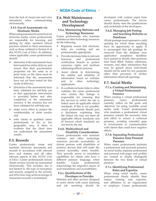 • NCDA Code of Ethics •
• 17 •
from the lack of visual cues and voice
intonations when communicating
electronically.
F.4.f. Use of Assessments via
Electronic Media
Whenusingassessmentscarriedoutvia
electronic media, career professionals
are responsible for knowing and
abiding by other standard ethical
practices related to client assessment,
such as those outlined in Section E of
this NCDA Code of Ethics. In addition,
where applicable, career professionals
should:
•	determine if the assessments have
been tested for online delivery and
ensure that their psychometric
properties are the same as in
print form; or the client must be
informed that the assessments
have not yet been tested for this
mode of delivery;
•	determine if the assessments have
been validated for self-help use
or that appropriate intervention
is provided before and after
completion of the assessment
resource if the resource has not
been validated for self-help use;
•	make every effort to protect the
confidentiality of client results;
and
•	refer clients to qualified career
professionals in his or her
geographic area, if there is
evidence that the client does
not understand the assessment
results.
F.5. Records
Career professionals create and
maintain electronic documents and
records in accordance with relevant
laws and statutes and all other
relevant aspects of this NCDA Code
of Ethics. Career professionals inform
clients on how records are maintained
electronically. This includes, but is
not limited to, the type of encryption
and security assigned to the records,
and if/for how long archival storage of
transaction records is maintained.
F.6.Web Maintenance
and Technology
Development
F.6.a. Maintaining Websites and
Technology Resources
Career professionals who maintain
websites or other technology resources
do the following:
•	Regularly ensure that electronic
links are working and are
professionally appropriate.
•	Provide electronic links to relevant
licensure and professional
certification boards to protect
consumer rights and facilitate
addressing ethical concerns.
•	Assist clients in determining
the validity and reliability of
information found on websites
and in other technology
applications.
•	If a website includes links to other
websites, the career professional
who creates this linkage is
responsible for ensuring that
the services to which the site is
linked meet all applicable ethical
standards. If this is not possible,
career professionals should post
a disclaimer explaining that
the linked site may not meet all
applicable ethical standards and
(if known) which standards are
not met by the site.
F.6.b. Multicultural and
Disability Considerations
Career professionals who maintain
websites and other technology
resources provide accessibility or
inform persons with disabilities of
assistive devices that will make the
content accessible, when feasible.
They provide access to translation
capabilities for clients who have a
different primary language, when
feasible. Career professionals
acknowledge the imperfect nature of
such translations and accessibilities.
F.6.c. Qualifications of the
Developer or Provider
Websites and other services designed
to assist clients with career planning
and job searching should be
developed with content input from
career professionals. The service
should clearly state the qualifications
and credentials of the developers.
F.6.d. Managing Job Posting
and Searching Websites or
Databases
All job postings must represent a valid
opening for which those searching
have an opportunity to apply. It
is encouraged that job postings be
removed from the database once
application acceptance deadlines
have passed or shortly after positions
have been filled. Names, addresses,
resumés, and other information that
may be gained about individuals
should not be used for any purposes
other than provision of further
information about job openings.
F.7. Social Media
F.7.a. Creating and Maintaining
a Virtual Professional
Presence
When creating a virtual professional
presence, career professionals
carefully reflect on the goals and
objectives for using available social
media tools. Career professionals
who maintain a professional virtual
presence commit the necessary time
and effort to ensure a continual
presence, avoiding extended gaps
in involvement or communication
with clients that could have negative
effects.
F.7.b. Separating Professional
Presence from Personal
Presence
When career professionals maintain
a professional and personal presence
on social media, separate professional
and personal web pages and profiles
are created to clearly distinguish
between the two kinds of virtual
presence.
F.7.c. Identifying Professional
Roles and Expertise
When using social media, career
professionals clearly identify their
names, training and expertise,
and affiliation to an organization
or employer. Career professionals
 