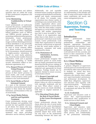 • NCDA Code of Ethics •
• 18 •
only post information and address
questions that are within the scope
of their professional competence and
qualifications.
F.7.d. Maintaining
Confidentiality in Virtual
Spaces
Career professionals act judiciously
to protect the privacy, confidentiality,
and reputation of clients, colleagues,
organizations, and others. Applicable
federal guidelines (such as HIPAA
and FERPA) provide guidance on
protectingconfidentialandproprietary
information. Career professionals
must avoid posting identifiable
images (without obtaining permission
of those identified) or any personally
identifiable information that could
be used to locate someone offline
(e.g., phone numbers or addresses).
In no circumstance, should protected
or highly-sensitive information be
shared via social media platforms
(e.g., Social Security number, financial
information, credit card or payment
information, counseling or health
records, information subject to non-
disclosure agreements, etc.).
F.7.e. Respect Privacy of Clients’
Virtual Presence
Career professionals respect the
privacy of their clients’ presence on
social media, and avoid searching
clients’ virtual presence unless given
consent to view such information.
F.7.f. Social Media as Part of
Informed Consent
As a part of the informed consent
procedure, career professionals clearly
explain to their clients the benefits,
limitations, and boundaries of the use
of social media.
F.7.g. Social Media Policies
and Fair and Equitable
Treatment
Career professionals develop social
media strategies and guidelines that
provide fair and equitable treatment
to all clients. For clients who may
lack access or have limited technical
knowledge, fair and equitable
treatment may mean providing
alternative service delivery methods.
Additionally, fair and equitable
treatment means creating an approach
tousingsocialmediathatisconsistently
applied and clearly communicated
to all clients. For example, some
organizations may choose a policy of
notlinkingtoanycurrentclients,while
another organization allows career
professionals to link to current clients
only when the client makes a request
and agrees to a social media informed
consent. Still another organization
may find it more favorable to “link”
all clients to an organization page
rather than to link clients to a career
professional’s individual social media
account. Career professionals work
within their organizations to develop
and clearly communicate an approach
so that the social media practice is
transparent, consistent, and easily
understood by clients.
F.7.h. Permanence of
Information, Accuracy,
and Audience
Career professionals recognize that
information posted on social media
sites are largely permanent and easily
shared beyond the privacy settings of
any particular site. Postings should be
respectful and appropriate for broad
audiences. Postings should also be
regularly checked to ensure accuracy
of information shared.
F.7.i. Respect Copyright and
Original Sources
Career professionals post information,
photos, videos, etc. only in compliance
with copyright, trademark, and fair
use laws. When others’ content is
posted, sources are clearly identified,
with links to original materials if
applicable.
F.7.j. Educating Clients about
the Role of Social Media
in the Career Development
Process
Career professionals educate their
clients about the role of social media
platforms in the career development
and job search process. This includes
encouraging both knowledge of the
potential impact that social media
use may have on the professional
relationship between the client and
career professional, and promoting
an understanding of the benefits and
risks of using social media within the
career exploration, job search, and
career management process.
Section G
Supervision, Training,
and Teaching
•••
Introduction
Career professionals foster
meaningful and respectful
professional relationships and
maintain appropriate boundaries
with supervisees and students. Career
professionals have theoretical and
pedagogical foundations for their
work and aim to be fair, accurate, and
honest in their assessments of other
career professionals, students, and
supervisees.
G.1. Client Welfare
G.1.a. Client Welfare
A primary obligation of supervisors
andeducatorsistomonitortheservices
provided by other career professionals
or students for whom they have
responsibility. Supervisors and
educators also monitor client welfare
and supervisee/student performance
and professional development. To
fulfill these obligations, supervisors
and educators meet regularly with
supervisees/students. Supervisees
and students have a responsibility
to understand and follow the NCDA
Code of Ethics.
G.1.b. Credentials
Supervisors and educators work to
ensure that supervisees/students
communicate their qualifications to
render services to their clients.
G.1.c. Informed Consent and
Client Rights
Supervisors and educators make
supervisees/students aware of client
rights including the protection of
client privacy and confidentiality
in the professional relationship.
 