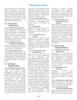 • NCDA Code of Ethics •
• 19 •
Supervisees/students provide clients
with professional disclosure
information and inform them of how
the supervision process influences the
limits of confidentiality. Supervisees/
students make clients aware of who
will have access to records of the
professional relationship and how
these records will be utilized.
G.2. Supervisor
Competence
G.2.a. Supervisor Preparation
Prior to offering supervision services,
career professionals are trained in
supervision methods and techniques.
Career professionals who offer
supervision services regularly pursue
continuing education activities
including both career services and
supervision topics and skills.
G.2.b. Multicultural Issues/
Diversity in Supervision
Supervisors are aware of and address
the role of multiculturalism/diversity
in the supervisory relationship.
G.2.c. Online Supervision
Whenusingtechnologyinsupervision,
supervisors are competent in the use
of those technologies. Supervisors take
the necessary precautions to protect
the confidentiality of all information
transmitted through any electronic
means.
G.3. Multiple
Relationships
G.3.a. Relationship Boundaries
Supervisors and educators clearly
define and maintain ethical
professional, personal, and social
relationships with their supervisees/
students, and they avoid or keep
to a minimum nonprofessional
relationships with current
supervisees/students. If supervisors
and educators must assume other
professional roles (e.g., clinical and
administrative supervisor, instructor,
etc.) with supervisees/students, they
work to minimize potential conflicts
and explain to supervisees/students
the expectations and responsibilities
associated with each role. They do not
engage in any form of nonprofessional
interaction in which there is a risk
of potential harm to the supervisee/
student or that may compromise the
supervisory/training relationship,
experience or grades assigned.
G.3.b. Sexual Relationships
Any form of sexual or romantic
interactions or relationships with
current students or supervisees is
prohibited.
G.3.c. Harassment
Supervisors and educators do not
condone or subject students or
supervisees to harassment, sexual or
otherwise.
G.3.d. Close Relatives and
Friends
Supervisors and educators avoid
accepting close relatives, romantic
partners, or friends as students/
supervisees and are prohibited from
engaging in supervisory or training
relationships with individual with
whom they have an inability to remain
objective.
G.3.e. Potentially Beneficial
Relationships
Supervisors and educators are
aware of the power differential
in their relationships with
supervisees/students. If they believe
nonprofessional relationships with a
supervisee/student may be potentially
beneficial to the supervisee/student,
they take precautions similar to those
taken by career professionals when
working with clients. Examples of
potentially beneficial interactions
or relationships include attending
a formal ceremony; hospital visits;
providing support during a stressful
event; or mutual membership in a
professional association, organization,
or community. Supervisors and
educators engage in open discussions
with supervisees/students when they
consider entering into relationships
with them outside of their supervisory
or training roles. Before engaging
in nonprofessional relationships,
supervisors and educators discuss
with supervisees/students and
document the rationale for such
interactions, potential benefits
or drawbacks, and anticipated
consequences for the supervisee.
Supervisors and educators clarify the
specific nature and limitations of the
additional role(s) they will have with
the supervisee/student.
G.3.f. Relationships with
Former Supervisees/
Students
Supervisors and educators are aware
of the power differential in the
relationship between supervisors and
educators and supervisees/students.
Supervisors and educators foster open
discussions with former supervisees/
students when considering engaging
in a social, sexual, or other intimate
relationship. Supervisors and
educators discuss with the former
supervisee/student how their former
relationship may affect the change in
relationship.
G.4. Supervisor
Responsibilities
G.4.a. Informed Consent for
Supervision
Supervisors are responsible for
incorporating into their supervision
the principles of informed consent
and participation. Supervisors
inform supervisees of the policies
and procedures to which they are
to adhere and the mechanisms for
due process appeal of individual
supervisory actions.
G.4.b. Emergencies and
Absences
Supervisors establish and
communicate to supervisees
procedures for contacting them or,
in their absence, alternative on-call
supervisors to assist in handling
crises.
G.4.c. Standards for Supervisees
Supervisors make their supervisees
aware of professional and ethical
standards and legal responsibilities.
G.4.d. Termination of the
Supervisory Relationship
Supervisors or supervisees have the
right to terminate the supervisory
relationship with adequate notice.
 