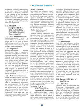 • NCDA Code of Ethics •
• 20 •
Reasons for withdrawal are provided
to the other party. When cultural,
professional, or other issues are crucial
to the viability of the supervisory
relationship, both parties make
efforts to resolve differences. When
termination is warranted, supervisors
make appropriate referrals to possible
alternative supervisors.
G.5. Student
Responsibilities
and Evaluation,
Remediation, and
Endorsement
G.5.a. Ethical Responsibilities
Students/supervisees have a
responsibility to understand and
follow the NCDA Code of Ethics.
Students/supervisees have the same
obligation to clients as those required
of other career professionals.
G.5.b. Impairment
Students/supervisees monitor
themselves for signs of impairment
from their own physical, mental, or
emotional problems and refrain from
offering or providing professional
services when such impairment is
likely to harm a client or others. They
notify their faculty and/or supervisors
and seek assistance for problems
that reach the level of professional
impairment, and, if necessary, they
limit, suspend, or terminate their
professional responsibilities until it
is determined that they may safely
resume their work.
G.5.c. Professional Disclosure
Before providing services, students/
supervisees disclose their status and
explain how this status affects the
limits of confidentiality. Supervisors
and educators ensure that clients are
aware of the services rendered and
the qualifications of the students/
supervisees rendering those services.
Students/supervisees obtain client
permission before they use any
informationconcerningthecounseling
relationship in the training process.
G.5.d. Evaluation
Supervisors and educators clearly
state to students/supervisees, prior to
and throughout the training program,
the levels of competency expected,
appraisal methods, and timing of
evaluationsforallareasofcompetency.
Supervisors and educators document
and provide students/supervisees
with ongoing performance appraisal
and evaluation feedback throughout
the training program.
G.5.e. Limitations and
Remediation
Through ongoing evaluation and
appraisal, supervisors and educators
are aware of the limitations of
students/supervisees that might
impede performance. Supervisors and
educators assist students/supervisees
in securing remedial assistance when
needed. If students/supervisees
request counseling or if counseling
services are required as part of a
remediation process, educators
and supervisors provide acceptable
referrals. Supervisors and educators
recommend dismissal from training
programs, applied practice settings,
or state or voluntary professional
credentialing processes when those
students/supervisees are unable
to provide competent professional
services. Supervisors and educators
seek consultation and document their
decisions to dismiss or refer students/
supervisees for assistance. They
ensure that students/supervisees are
aware of options available to them to
address such decisions and ensure that
students/supervisees have recourse in
a timely manner to address decisions
to require them to seek assistance or to
dismiss them and provide them with
due process according to institutional
policies and procedures.
G.5.f. Multiple Roles/
Relationships with
Students and Supervisees
If students/supervisees request
counseling, career services, or any
other professional service which a
supervisor or educator may ordinarily
offer, the supervisor or educator will
provide the student/supervisee with
acceptable referrals. Supervisors and
educators do not typically engage
in multiple roles/relationships with
students/supervisees. If supervisors
or educators must provide a service
to a student or supervisee in addition
to providing supervision, they work
to minimize potential conflicts and
explain to students/supervisees the
expectations and responsibilities
associated with each role. In addition,
the supervisor or educator must
address participation in multiple
roles/relationships with the students/
supervisees in terms of the impact of
these issues on clients, the supervisory
relationship, and professional
functioning.
G.5.g. Endorsement
Supervisors and educators endorse
students/supervisees for certification,
licensure, employment, or completion
of an academic or training program
only when they believe the students/
supervisees are qualified for the
endorsement. In addition, supervisors
and educators do not withhold
endorsement of qualified students/
supervisees for certification, licensure,
employment, or completion of an
academic or training program for any
reason unrelated to their fitness as a
student or professional. Regardless
of qualifications, supervisors and
educators do not endorse students/
supervisees whom they believe to
be impaired in any way that would
interfere with the performance
of the duties associated with the
endorsement.
G.6. Responsibilities of
Educators
G.6.a. Educators
Educators who are responsible for
developing, implementing, and
supervising educational programs are
skilled as teachers and practitioners.
They are knowledgeable regarding
the ethical, legal, and regulatory
aspects of the profession, are skilled
in applying that knowledge, and
make students and supervisees aware
 