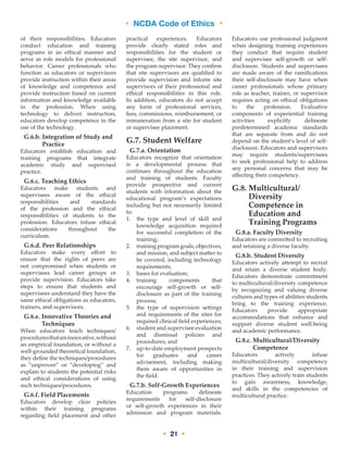 • NCDA Code of Ethics •
• 21 •
of their responsibilities. Educators
conduct education and training
programs in an ethical manner and
serve as role models for professional
behavior. Career professionals who
function as educators or supervisors
provide instruction within their areas
of knowledge and competence and
provide instruction based on current
information and knowledge available
in the profession. When using
technology to deliver instruction,
educators develop competence in the
use of the technology.
G.6.b. Integration of Study and
Practice
Educators establish education and
training programs that integrate
academic study and supervised
practice.
G.6.c. Teaching Ethics
Educators make students and
supervisees aware of the ethical
responsibilities and standards
of the profession and the ethical
responsibilities of students to the
profession. Educators infuse ethical
considerations throughout the
curriculum.
G.6.d. Peer Relationships
Educators make every effort to
ensure that the rights of peers are
not compromised when students or
supervisees lead career groups or
provide supervision. Educators take
steps to ensure that students and
supervisees understand they have the
same ethical obligations as educators,
trainers, and supervisors.
G.6.e. Innovative Theories and
Techniques
When educators teach techniques/
proceduresthatareinnovative,without
an empirical foundation, or without a
well-grounded theoretical foundation,
they define the techniques/procedures
as “unproven” or “developing” and
explain to students the potential risks
and ethical considerations of using
such techniques/procedures.
G.6.f. Field Placements
Educators develop clear policies
within their training programs
regarding field placement and other
practical experiences. Educators
provide clearly stated roles and
responsibilities for the student or
supervisee, the site supervisor, and
the program supervisor. They confirm
that site supervisors are qualified to
provide supervision and inform site
supervisors of their professional and
ethical responsibilities in this role.
In addition, educators do not accept
any form of professional services,
fees, commissions, reimbursement, or
remuneration from a site for student
or supervisee placement.
G.7. Student Welfare
G.7.a. Orientation
Educators recognize that orientation
is a developmental process that
continues throughout the education
and training of students. Faculty
provide prospective and current
students with information about the
educational program’s expectations
including but not necessarily limited
to:
1.	the type and level of skill and
knowledge acquisition required
for successful completion of the
training;
2.	training program goals, objectives,
and mission, and subject matter to
be covered, including technology
requirements;
3.	bases for evaluation;
4.	training components that
encourage self-growth or self-
disclosure as part of the training
process;
5.	the type of supervision settings
and requirements of the sites for
required clinical field experiences;
6.	student and supervisee evaluation
and dismissal policies and
procedures; and
7.	up-to-date employment prospects
for graduates and career
advisement, including making
them aware of opportunities in
the field.
G.7.b. Self-Growth Experiences
Education programs delineate
requirements for self-disclosure
or self-growth experiences in their
admission and program materials.
Educators use professional judgment
when designing training experiences
they conduct that require student
and supervisee self-growth or self-
disclosure. Students and supervisees
are made aware of the ramifications
their self-disclosure may have when
career professionals whose primary
role as teacher, trainer, or supervisor
requires acting on ethical obligations
to the profession. Evaluative
components of experiential training
activities explicitly delineate
predetermined academic standards
that are separate from and do not
depend on the student’s level of self-
disclosure. Educators and supervisors
may require students/supervisees
to seek professional help to address
any personal concerns that may be
affecting their competency.
G.8. Multicultural/
Diversity
Competence in
Education and
Training Programs
G.8.a. Faculty Diversity
Educators are committed to recruiting
and retaining a diverse faculty.
G.8.b. Student Diversity
Educators actively attempt to recruit
and retain a diverse student body.
Educators demonstrate commitment
to multicultural/diversity competence
by recognizing and valuing diverse
cultures and types of abilities students
bring to the training experience.
Educators provide appropriate
accommodations that enhance and
support diverse student well-being
and academic performance.
G.8.c. Multicultural/Diversity
Competence
Educators actively infuse
multicultural/diversity competency
in their training and supervision
practices. They actively train students
to gain awareness, knowledge,
and skills in the competencies of
multicultural practice.
 