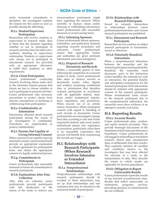 • NCDA Code of Ethics •
• 23 •
study necessitate concealment or
deception, the investigator explains
the reasons for this action as soon as
possible during the debriefing.
H.2.c. Student/Supervisee
Participation
Researchers who involve students or
supervisees in research make clear
to them that the decision regarding
whether or not to participate in
research activities does not affect one’s
academic standing or supervisory
relationship. Students or supervisees
who choose not to participate in
educational research are provided
with an appropriate alternative
to fulfill their academic or other
requirements.
H.2.d. Client Participation
Career professionals conducting
research involving clients make clear
in the informed consent process that
clients are free to choose whether or
not to participate in research activities.
Career professionals take necessary
precautions to protect clients from
adverse consequences of declining or
withdrawing from participation.
H.2.e. Confidentiality of
Information
Information obtained about research
participants during the course of
an investigation is confidential.
Procedures are implemented to
protect confidentiality.
H.2.f. Persons Not Capable of
Giving Informed Consent
When a person is not capable of giving
informed consent, career professionals
provide an appropriate explanation
to, obtain agreement for participation
from, and obtain the appropriate
consent of a legally authorized person.
H.2.g. Commitments to
Participants
Career professionals take reasonable
measures to honor all commitments to
research participants.
H.2.h. Explanations After Data
Collection
After data are collected, career
professionals provide participants
with full clarification of the
nature of the study to remove any
misconceptions participants might
have regarding the research. Where
scientific or human values justify
delaying or withholding information,
career professionals take reasonable
measures to avoid causing harm.
H.2.i. Informing Sponsors
Career professionals inform sponsors,
institutions, and publication channels
regarding research procedures and
outcomes. Career professionals
ensure that appropriate bodies
and authorities are given pertinent
information and acknowledgment.
H.2.j. Disposal of Research
Documents and Records
Within a reasonable period of time
following the completion of a research
project or study, career professionals
take steps to destroy records or
documents (audio, video, digital,
and written) containing confidential
data or information that identifies
research participants in accordance
with all applicable federal, state,
local, and/or institutional statutes,
laws, regulations, and procedures.
When records are of an artistic
nature, researchers obtain participant
consent with regard to handling of
such records or documents. Career
professionals are encouraged to purge
their files according to the time frame
required by federal, state, local, and/or
institutional statute, law, regulation,
or procedure, particularly when there
is no reasonable expectation that
anyone will benefit from maintaining
the records any longer.
H.3. Relationships with
Research Participants
(When Research
Involves Intensive
or Extended
Interactions)
H.3.a. Nonprofessional
Relationships
Nonprofessional relationships with
research participants should be
avoided as these interactions may
set up dual relationships and role
confusion that may be harmful to the
emotional health of participants.
H.3.b. Relationships with
Research Participants
Sexual or romantic interactions
or relationships between career
professionals/researchers and current
research participants are prohibited.
H.3.c. Harassment and Research
Participants
Researchers do not condone or subject
research participants to harassment,
sexual or otherwise.
H.3.d. Potentially Beneficial
Interactions
When a nonprofessional interaction
between the researcher and the
researchparticipantmaybepotentially
beneficial, the researcher must
document, prior to the interaction
(when feasible), the rationale for such
an interaction, the potential benefit,
and anticipated consequences for the
research participant. Such interactions
should be initiated with appropriate
consent of the research participant.
Where unintentional harm occurs
to the research participant due to
the nonprofessional interaction, the
researcher must show evidence of an
attempt to remedy such harm.
H.4. Reporting Results
H.4.a. Accurate Results
Career professionals plan, conduct,
and report research accurately. They
provide thorough discussions of the
limitationsoftheirdataandalternative
hypotheses. Career professionals do
notengageinmisleadingorfraudulent
research, distort data, misrepresent
data, or deliberately bias their results.
They explicitly mention all variables
and conditions known to the
investigator that may have affected
the outcome of a study or the
interpretation of data. They describe
the extent to which results are
applicable for diverse populations.
H.4.b. Obligation to Report
Unfavorable Results
Career professionals report the results
of any research of professional value.
Results that reflect unfavorably on
institutions, programs, services,
prevailing opinions, or vested interests
are not withheld.
 