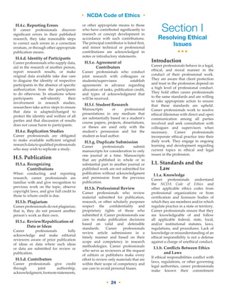 • NCDA Code of Ethics •
• 24 •
H.4.c. Reporting Errors
If career professionals discover
significant errors in their published
research, they take reasonable steps
to correct such errors in a correction
erratum, or through other appropriate
publication means.
H.4.d. Identity of Participants
Career professionals who supply data,
aid in the research of another person,
report research results, or make
original data available take due care
to disguise the identity of respective
participants in the absence of specific
authorization from the participants
to do otherwise. In situations where
participants self-identify their
involvement in research studies,
researchers take active steps to ensure
that data is adapted/changed to
protect the identity and welfare of all
parties and that discussion of results
does not cause harm to participants.
H.4.e. Replication Studies
Career professionals are obligated
to make available sufficient original
researchdatatoqualifiedprofessionals
who may wish to replicate a study.
H.5. Publication
H.5.a. Recognizing
Contributions
When conducting and reporting
research, career professionals are
familiar with and give recognition to
previous work on the topic, observe
copyright laws, and give full credit to
those to whom credit is due.
H.5.b. Plagiarism
Career professionals do not plagiarize;
that is, they do not present another
person’s work as their own.
H.5.c. Review/Republication of
Data or Ideas
Career professionals fully
acknowledge and make editorial
reviewers aware of prior publication
of ideas or data where such ideas
or data are submitted for review or
publication.
H.5.d. Contributors
Career professionals give credit
through joint authorship,
acknowledgment,footnotestatements,
or other appropriate means to those
who have contributed significantly to
research or concept development in
accordance with such contributions.
The principal contributor is listed first,
and minor technical or professional
contributions are acknowledged in
notes or introductory statements.
H.5.e. Agreement of
Contributors
Career professionals who conduct
joint research with colleagues or
students/supervisees establish
agreements in advance regarding
allocation of tasks, publication credit,
and types of acknowledgment that
will be received.
H.5.f. Student Research
Manuscripts or professional
presentations in any medium that
are substantially based on a student’s
course papers, projects, dissertations,
or theses are used only with the
student’s permission and list the
student as lead author.
H.5.g. Duplicate Submission
Career professionals submit
manuscripts for consideration to only
one journal at a time. Manuscripts
that are published in whole or in
substantial part in another journal or
published work are not submitted for
publication without acknowledgment
and permission from the previous
publication.
H.5.h. Professional Review
Career professionals who review
material submitted for publication,
research, or other scholarly purposes
respect the confidentiality and
proprietary rights of those who
submitted it. Career professionals use
care to make publication decisions
based on valid and defensible
standards. Career professionals
review article submissions in a
timely manner and based on their
scope and competency in research
methodologies. Career professionals
who serve as reviewers at the request
of editors or publishers make every
effort to review only materials that are
within their scope of competency and
use care to avoid personal biases.
Section I
Resolving Ethical
Issues
•••
Introduction
Career professionals behave in a legal,
ethical, and moral manner in the
conduct of their professional work.
They are aware that client protection
and trust in the profession depend on
a high level of professional conduct.
They hold other career professionals
to the same standards and are willing
to take appropriate action to ensure
that these standards are upheld.
Career professionals work to resolve
ethical dilemmas with direct and open
communication among all parties
involved and seek consultation with
colleagues and supervisors when
necessary. Career professionals
incorporate ethical practice into their
daily work. They engage in ongoing
learning and development regarding
current topics in ethical and legal
issues in the profession.
I.1. Standards and the
Law
I.1.a. Knowledge
Career professionals understand
the NCDA Code of Ethics and
other applicable ethics codes from
professional organizations or from
certification and licensure bodies of
which they are members and/or which
regulate practice in a state or territory.
Career professionals ensure that they
are knowledgeable of and follow
all applicable federal, state, local,
and/or institutional statutes, laws,
regulations, and procedures. Lack of
knowledge or misunderstanding of an
ethical responsibility is not a defense
against a charge of unethical conduct.
I.1.b. Conflicts Between Ethics
and Laws
If ethical responsibilities conflict with
laws, regulations, or other governing
legal authorities, career professionals
make known their commitment
 