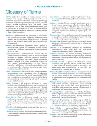 • NCDA Code of Ethics •
• 26 •
NOTE: NCDA has members in various career services
positions (see Career Professionals), as well as in
instructional (counselor educators, counseling psychology
professors, etc.) and supervisory roles (Director, Associate
Director, Career Supervisor, etc.). The term “career
professional” will be used throughout this document both
as a noun and as an adjective to refer to anyone holding
NCDA membership and who is therefore expected to abide
by these ethical guidelines.	
Advocacy – promotion of the well-being of individuals
and groups, and the career counseling profession within
systems and organizations. Advocacy seeks to remove
barriers and obstacles that inhibit access, growth, and
development.	
Assent – to demonstrate agreement, when a person is
otherwise not capable or competent to give formal
consent (e.g., informed consent) to a career counseling
service or plan.	
Career Counselor – a professional (or a student who is a
career counselor-in-training) with an advanced degree
(master’s or doctoral level) in counselor education,
counseling psychology or closely related counseling
degree, engaged in a career counseling practice or
other career counseling-related services. Career
counselors fulfill many roles and responsibilities such
as career counselor educators, researchers, supervisors,
practitioners, and consultants.	
Career Professionals – this term includes career counselors,
career coaches, career consultants, career development
facilitators, and anyone else who is a member of NCDA
and provides career counseling, career advice/advising,
career coaching, career planning, job search assistance,
and/or related services.	
Career Services – all activities delivered by career
professionals to individuals, groups and organizations.
Services may include, but are not necessarily limited
to, career counseling, career planning, assessment, job
search assistance, skills practice, workshops and training,
homework assignments, bibliographies, journaling, and
overall career program development.	
Career Services Plan – a document created by a career
professional and a client that outlines goals, steps, time
frames and outcome measures whereby a client can
learn and apply an orderly process for reaching career
goals.	
Client(s) – individuals seeking or referred to the services of
a career professional.	
Confidentiality – the ethical duty of counselors to protect
a client’s identity, identifying characteristics, and private
communications.	
	
Consultation – a professional relationship that may include,
but is not limited to seeking advice, information, and/or
testimony.	
Culture – membership in a socially constructed way of
living, which incorporates collective values, beliefs,
norms, boundaries, and lifestyles that are co-created
with others who share similar worldviews comprising
biological, psychosocial, historical, psychological, and
other factors.	
Discrimination – the prejudicial treatment of an individual
or group based on their actual or perceived membership
in a particular group, class, or category.	
Diversity – the similarities and differences that occur within
and across cultures, and the intersection of cultural and
social identities.	
Educator – a professional engaged in developing,
implementing, and supervising the educational
preparation of students and/or supervisees.	
Forensic Evaluation – the process of forming professional
opinions for court or other legal proceedings, based on
professional knowledge and expertise and supported by
appropriate data.	
Informed Consent – a process of information sharing
associated with possible actions clients may choose
to take, aimed at assisting clients in acquiring a full
appreciation and understanding of the facts and
implications of a given action or actions.	
Multicultural/Diversity Competence – career professionals
cultural and diversity awareness and knowledge about
self and others, and how this awareness and knowledge
is applied effectively in practice with clients and client
groups.	
Multiple Relationships – relationships and/or interactions
with clients, students, supervisees, and/or research
participants that involve the career professional in
more than one professional role or a combination of
professional and nonprofessional roles.	
Pro bono publico – contributing to society by devoting a
portion of professional activities for little or no financial
return (e.g., speaking to groups, sharing professional
information, offering reduced fees).	
Professional Relationship – a relationship in which the
roles of client and career professional are defined,
activities and services are selected, and fees are charged
to a client, an employer, or a referring organization.	
Social Media – technology-based platforms for
communication of ideas, beliefs, personal histories, etc.
(e.g., social networking sites, blogs).	
Student – an individual engaged in formal educational
preparation as a career professional.	
Glossary of Terms
 