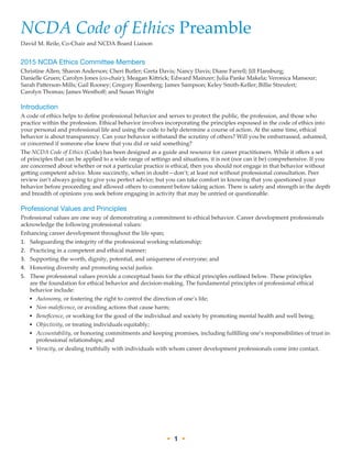 • 1 •
NCDA Code of Ethics Preamble
David M. Reile, Co-Chair and NCDA Board Liaison
2015 NCDA Ethics Committee Members
Christine Allen; Sharon Anderson; Cheri Butler; Greta Davis; Nancy Davis; Diane Farrell; Jill Flansburg;
Danielle Gruen; Carolyn Jones (co-chair); Meagan Kittrick; Edward Mainzer; Julia Panke Makela; Veronica Mansour;
Sarah Patterson-Mills; Gail Rooney; Gregory Rosenberg; James Sampson; Keley Smith-Keller; Billie Streufert;
Carolyn Thomas; James Westhoff; and Susan Wright
Introduction
A code of ethics helps to define professional behavior and serves to protect the public, the profession, and those who
practice within the profession. Ethical behavior involves incorporating the principles espoused in the code of ethics into
your personal and professional life and using the code to help determine a course of action. At the same time, ethical
behavior is about transparency. Can your behavior withstand the scrutiny of others? Will you be embarrassed, ashamed,
or concerned if someone else knew that you did or said something?
The NCDA Code of Ethics (Code) has been designed as a guide and resource for career practitioners. While it offers a set
of principles that can be applied to a wide range of settings and situations, it is not (nor can it be) comprehensive. If you
are concerned about whether or not a particular practice is ethical, then you should not engage in that behavior without
getting competent advice. More succinctly, when in doubt—don’t; at least not without professional consultation. Peer
review isn’t always going to give you perfect advice; but you can take comfort in knowing that you questioned your
behavior before proceeding and allowed others to comment before taking action. There is safety and strength in the depth
and breadth of opinions you seek before engaging in activity that may be untried or questionable.
Professional Values and Principles
Professional values are one way of demonstrating a commitment to ethical behavior. Career development professionals
acknowledge the following professional values:
Enhancing career development throughout the life span;
1.	 Safeguarding the integrity of the professional working relationship;
2.	 Practicing in a competent and ethical manner;
3.	 Supporting the worth, dignity, potential, and uniqueness of everyone; and
4.	 Honoring diversity and promoting social justice.
5.	 These professional values provide a conceptual basis for the ethical principles outlined below. These principles
are the foundation for ethical behavior and decision-making. The fundamental principles of professional ethical
behavior include:
•	 Autonomy, or fostering the right to control the direction of one’s life;
•	 Non-maleficence, or avoiding actions that cause harm;
•	 Beneficence, or working for the good of the individual and society by promoting mental health and well being;
•	 Objectivity, or treating individuals equitably;
•	 Accountability, or honoring commitments and keeping promises, including fulfilling one’s responsibilities of trust in
professional relationships; and
•	 Veracity, or dealing truthfully with individuals with whom career development professionals come into contact.
 