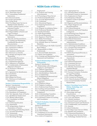 • NCDA Code of Ethics •
• 28 •
B.3.c. Confidential Settings . . . . . . . . . . . . . 7
B.3.d. Third-­Party Payers  . . . . . . . . . . . . . . 7
B.3.e. Transmitting Confidential
Information . . . . . . . . . . . . . . . . . . . . . . . 7
B.3.f. Deceased Clients . . . . . . . . . . . . . . . . . 7
B.4. Groups and Families . . . . . . . . . . . . . . 7
B.4.a. Group Work . . . . . . . . . . . . . . . . . . . . 7
B.4.b. Providing Career Services to
Multiple Family Members . . . . . . . . . . . 7
B.5. Clients Lacking Capacity to Give
Informed Consent . . . . . . . . . . . . . . . . . . 7
B.5.a. Responsibility to Clients . . . . . . . . . . 7
B.5.b. Responsibility to Parents and
Legal Guardians . . . . . . . . . . . . . . . . . . . 8
B.5.c. Release of Confidential
Information . . . . . . . . . . . . . . . . . . . . . . . 8
B.6. Records and Documentation . . . . . . . 8
B.6.a. Creating and Maintaining
Confidential Records and
Documentation . . . . . . . . . . . . . . . . . . . . 8
B.6.b. Permission to Record  . . . . . . . . . . . . 8
B.6.c. Permission to Observe . . . . . . . . . . . . 8
B.6.d. Client Access . . . . . . . . . . . . . . . . . . . 8
B.6.e. Assistance with Records . . . . . . . . . . 8
B.6.f. Disclosure or Transfer . . . . . . . . . . . . . 
B.6.g. Storage and Disposal After
Termination . . . . . . . . . . . . . . . . . . . . . . . 8
B.6.h. Reasonable Precautions . . . . . . . . . . 8
B.7. Research and Training . . . . . . . . . . . . . 8
B.7.a. Institutional Approval . . . . . . . . . . . . 8
B.7.b. Adherence to Guidelines . . . . . . . . . 8
B.7.c. Confidentiality of Information
Obtained in Research . . . . . . . . . . . . . . . 8
B.7.d. Disclosure of Research
Information . . . . . . . . . . . . . . . . . . . . . . . 9
B.7.e. Agreement for Identification . . . . . . 9
B.8. Consultation  . . . . . . . . . . . . . . . . . . . . . 9
B.8.a. Agreements . . . . . . . . . . . . . . . . . . . . . 9
B.8.b. Respect for Privacy . . . . . . . . . . . . . . 9
B.8.c. Disclosure of Confidential
Information . . . . . . . . . . . . . . . . . . . . . . . 9
Section C: Professional Responsibility . . 9
Section C: Introduction . . . . . . . . . . . . . . . . 9
C.1. Knowledge of and Compliance
with Standards . . . . . . . . . . . . . . . . . . . . 9
C.2. Professional Competence . . . . . . . . . . 9
C.2.a. Boundaries of Competence . . . . . . . 9
C.2.b. New Specialty Areas of Practice . . . 9
C.2.c. Qualified for Employment . . . . . . . . 9
C.2.d. Monitor Effectiveness . . . . . . . . . . . 10
C.2.e. Consultation on Ethical
Obligations . . . . . . . . . . . . . . . . . . . . . . 10
C.2.f. Continuing Education . . . . . . . . . . . 10
C.2.g. Impairment  . . . . . . . . . . . . . . . . . . . 10
C.2.h. Incapacitation, Death, or
Termination of Practice . . . . . . . . . . . . 10
C.3. Advertising and Soliciting Clients . . 10
C.3.a. Accurate Advertising . . . . . . . . . . . 10
C.3.b. Testimonials . . . . . . . . . . . . . . . . . . . 10
C.3.c. Statements by Others . . . . . . . . . . . 10
C.3.d. Recruiting Through
Employment . . . . . . . . . . . . . . . . . . . . . 10
C.3.e. Products and Training
Advertisements . . . . . . . . . . . . . . . . . . . 10
C.3.f. Promoting to Those Served  . . . . . . 10
C.4. Professional Qualifications . . . . . . . . 10
C.4.a. Accurate Representation  . . . . . . . . 10
C.4.b. Credentials . . . . . . . . . . . . . . . . . . . . 10
C.4.c. Educational Degrees . . . . . . . . . . . . 10
C.4.d. Implying Doctoral-Level
Competence . . . . . . . . . . . . . . . . . . . . . . 10
C.4.e. Program Accreditation Status . . . . 11
C.4.f. Professional Membership . . . . . . . . 11
C.5. Nondiscrimination . . . . . . . . . . . . . . . 11
C.6. Public Responsibility . . . . . . . . . . . . . 11
C.6.a. Sexual Harassment . . . . . . . . . . . . . 11
C.6.b. Reports to Third Parties . . . . . . . . . 11
C.6.c. Media Presentations . . . . . . . . . . . . 11
C.6.d. Exploitation of Others . . . . . . . . . . 11
C.6.e. Scientific Bases for Treatment
Modalities  . . . . . . . . . . . . . . . . . . . . . . . 11
C.6.f. Contributing to the Public Good (Pro
Bono Publico)  . . . . . . . . . . . . . . . . . . . . 11
C.7. Responsibility to Other
Professionals . . . . . . . . . . . . . . . . . . . . . 11
C.7.a. Personal Public Statements . . . . . . 11
C.8. Policies and Guidelines . . . . . . . . . . . 11
C.8.a. Creating and Maintaining Policy
Statements and Guidelines . . . . . . . . . 11
Section D: Relationships with Other
Professionals . . . . . . . . . . . . . . . . . . . . . 12
Section D: Introduction . . . . . . . . . . . . . . . 12
D.1. Relationships with Colleagues,
Employers, and Employees . . . . . . . . . 12
D.1.a. Different Approaches . . . . . . . . . . . 12
D.1.b. Forming Relationships . . . . . . . . . . 12
D.1.c. Interdisciplinary Teamwork . . . . . 12
D.1.d. Confidentiality  . . . . . . . . . . . . . . . . 12
D.1.e. Establishing Professional and
Ethical Obligations . . . . . . . . . . . . . . . . 12
D.1.f. Personnel Selection and
Assignment . . . . . . . . . . . . . . . . . . . . . . 12
D.1.g. Employer Policies . . . . . . . . . . . . . . 12
D.1.h. Negative Conditions  . . . . . . . . . . . 12
D.1.i. Protection from Punitive Action . . 12
D.2. Coaching and Consultation . . . . . . . 12
D.2.a. Coaching and Consultant
Competency . . . . . . . . . . . . . . . . . . . . . . 12
D.2.b. Understanding Consultees . . . . . . 12
D.2.c. Coach/Consultant Goals . . . . . . . . . 12
D.2.d. Informed Consent in Coaching
and Consultation  . . . . . . . . . . . . . . . . . 13
Section E: Evaluation, Assessment, and
Interpretation . . . . . . . . . . . . . . . . . . . . 13
Section E: Introduction . . . . . . . . . . . . . . . 13
E.1. General . . . . . . . . . . . . . . . . . . . . . . . . . 13
E.1.a. Assessment . . . . . . . . . . . . . . . . . . . . 13
E.1.b. Client Welfare . . . . . . . . . . . . . . . . . 13
E.2. Competence to Use and Interpret
Assessment Instruments . . . . . . . . . . . 13
E.2.a. Limits of Competence . . . . . . . . . . . 13
E.2.b. Appropriate Use  . . . . . . . . . . . . . . . 13
E.2.c. Decisions Based on Results  . . . . . . 13
E.3. Informed Consent in Assessment . . . 13
E.3.a. Explanation to Clients . . . . . . . . . . . 13
E.3.b. Recipients of Results . . . . . . . . . . . . 13
E.4. Release of Data to Qualified
Professionals . . . . . . . . . . . . . . . . . . . . . 13
E.5. Diagnosis and Recommendations . . 13
E.5.a. Proper Diagnosis and
Recommendations . . . . . . . . . . . . . . . . 13
E.5.b. Cultural Sensitivity . . . . . . . . . . . . . 14
E.5.c. Historical and Social Prejudices
in Diagnosis . . . . . . . . . . . . . . . . . . . . . . 14
E.5.d. Refraining From Diagnosis . . . . . . 14
E.6. Instrument Selection . . . . . . . . . . . . . 14
E.6.a. Appropriateness of Instruments . . 14
E.6.b. Referral Information . . . . . . . . . . . . 14
E.7. Conditions of Assessment
Administration . . . . . . . . . . . . . . . . . . . 14
E.7.a. Administration Conditions  . . . . . . 14
E.7.b. Technological Administration . . . . 14
E.7.c. Unsupervised Assessments . . . . . . 14
E.7.d. Provision of Favorable
Conditions . . . . . . . . . . . . . . . . . . . . . . . 14
E.8. Multicultural Issues/Diversity in
Assessment  . . . . . . . . . . . . . . . . . . . . . . 14
E.9. Scoring and Interpretation of
Assessments . . . . . . . . . . . . . . . . . . . . . 14
E.9.a. Reporting  . . . . . . . . . . . . . . . . . . . . . 14
E.9.b. Research Instruments . . . . . . . . . . . 14
E.9.c. Assessment Services  . . . . . . . . . . . . 14
E.10. Assessment Security . . . . . . . . . . . . . 15
E.11. Obsolete Assessments and
Outdated Results  . . . . . . . . . . . . . . . . . 15
E.12. Assessment Construction  . . . . . . . . 15
E.13. Forensic Evaluation: Evaluation
for Legal Proceedings . . . . . . . . . . . . . . 15
E.13.a. Primary Obligations . . . . . . . . . . . 15
E.13.b. Consent for Evaluation . . . . . . . . . 15
E.13.c. Client Evaluation Prohibited . . . . 15
E.13.d. Avoid Potentially Harmful
Relationships . . . . . . . . . . . . . . . . . . . . . 15
Section F: Providing Career Services
Online, Technology, and
Social Media . . . . . . . . . . . . . . . . . . . . . 15
Section F: Introduction  . . . . . . . . . . . . . . . 15
F.1. Knowledge and Legal
Considerations  . . . . . . . . . . . . . . . . . . . 15
F.1.a. Knowledge and Competency . . . . . 15
F.1.b. Laws and Statutes . . . . . . . . . . . . . . 15
F.1.c. Outside Assistance . . . . . . . . . . . . . . 15
F.2. Informed Consent and Security . . . . 16
F.2.a. Informed Consent and Disclosure . 16
F.2.b. Confidentiality and Limitations  . . 16
F.2.c. Security . . . . . . . . . . . . . . . . . . . . . . . 16
F.3. Client Verification . . . . . . . . . . . . . . . . 16
F.4. Providing Career Services Online  . . 16
F.4.a. Benefits and Limitations . . . . . . . . . 16
F.4.b. Professional Boundaries in
Providing Career Services Online . . . 16
F.4.c. Technology-Assisted Services  . . . . 16
 