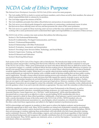 • 2 •
NCDA Code of Ethics Purpose
The National Career Development Association (NCDA) Code of Ethics serves five main purposes:
1.	The Code enables NCDA to clarify to current and future members, and to those served by their members, the nature of
ethical responsibilities held in common by its members.
2.	 The Code helps support the mission of NCDA.
3.	 The Code establishes principles that define ethical behaviors and practices of association members.
4.	The Code serves as an ethical guide designed to assist members in constructing a professional course of action
that best serves those utilizing career services and best promotes the values of the career profession.
5.	The Code serves as a guide for those receiving career services so that they may understand what to expect from
working with a career professional and to understand their rights and responsibilities as consumers of these services.
The NCDA Code of Ethics contains nine main sections that address the following areas:
	 Section A: The Professional Relationship
	 Section B: Confidentiality, Privileged Communication, and Privacy
	 Section C: Professional Responsibility
	 Section D: Relationships with Other Professionals
	 Section E: Evaluation, Assessment, and Interpretation
	 Section F: Providing Career Services Online, Technology, and Social Media
	 Section G: Supervision, Training, and Teaching
	 Section H: Research and Publication
	 Section I: Resolving Ethical Issues
Each section of the NCDA Code of Ethics begins with an Introduction. The Introduction helps set the tone for that
particular section and provides a starting point that invites reflection on the ethical guidelines contained in each part
of the NCDA Code of Ethics. When career professionals are faced with ethical dilemmas that are difficult to resolve, they
are expected to engage in a carefully considered ethical decision-making process. Reasonable differences of opinion can
and do exist among career professionals with respect to ways in which values, ethical principles, and ethical standards
would be applied when they conflict. While there is no specific ethical decision-making model that is most effective,
career professionals are expected to be familiar with a credible model of decision-making that can bear public scrutiny
and its application. Through a chosen ethical decision-making process and evaluation of the context of the situation,
career professionals are empowered to make decisions that help expand the capacity of people to grow and develop.
NCDA’s Ethics Committee members do not hold themselves up as definitive experts in all ethical matters. Further,
they are not experts with regard to legal issues and cannot give legal advice. However, members of the National Career
Development Association are encouraged to contact the committee with questions. The committee works collaboratively to
provide guidance where it can and to provide referrals as appropriate. You may reach the committee at ethics@ncda.org.
NCDA has members in various career services positions (see Career Professionals in the Glossary), as well as
in instructional (counselor educators, counseling psychology professors, etc.) and supervisory roles (Director,
Associate Director, Career Supervisor, etc.). The term “career professional” will be used throughout this
document both as a noun and as an adjective to refer to anyone holding NCDA membership and who is
therefore expected to abide by these ethical guidelines. Additionally, a brief glossary is given to provide readers
with a concise description of some of the terms used in the NCDA Code of Ethics. NCDA members who are
affiliated with other professional associations (i.e., psychologists, school counselors, etc.) should also consult
the ethics codes from those organizations and adhere to the highest standard of professional practice.
NCDA acknowledges and supports its members in their quest to achieve the highest academic and professional
credentials appropriate to their work. Many NCDA members are trained and credentialed counselors, psychologists,
and/or educators with master’s and/or doctoral-level degrees in counseling, psychology, or related disciplines. NCDA
does not encourage or condone replacing these professionals with individuals who have lesser education, training,
and/or credentials. However, NCDA acknowledges, respects, and welcomes individuals regardless of their training
and educational backgrounds and recognizes the valuable contribution that all of its members make in the field of
career development. Thus, NCDA opposes any statement, action, or activity that implies a “second-class” status to any
individuals within our association.
 