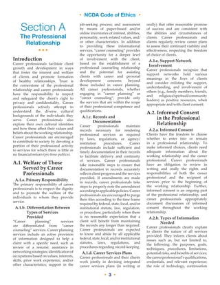 • NCDA Code of Ethics •
• 3 •
Section A
The Professional
Relationship
•••
Introduction
Career professionals facilitate client
growth and development in ways
that foster the interest and welfare
of clients and promote formation
of healthy relationships. Trust is
the cornerstone of the professional
relationship and career professionals
have the responsibility to respect
and safeguard the client’s right to
privacy and confidentiality. Career
professionals actively attempt to
understand the diverse cultural
backgrounds of the individuals they
serve. Career professionals also
explore their own cultural identities
and how these affect their values and
beliefs about the working relationship.
Career professionals are encouraged
to contribute to society by devoting a
portion of their professional activity
to services for which there is little or
no financial return (pro bono publico).
A.1. Welfare of Those
Served by Career
Professionals
A.1.a. Primary Responsibility
The primary responsibility of career
professionals is to respect the dignity
and to promote the welfare of the
individuals to whom they provide
service.
A.1.b. Differentiation Between
Types of Services
Provided
“Career planning” services
are differentiated from “career
counseling” services. Career planning
services include an active provision
of information designed to help a
client with a specific need, such as
review of a resumé; assistance in
networking strategies;identificationof
occupations based on values, interests,
skills, prior work experience, and/or
other characteristics; support in the
job-seeking process; and assessment
by means of paper-based and/or
online inventories of interest, abilities,
personality, work-related values, and/
or other characteristics. In addition
to providing these informational
services, “career counseling” provides
the opportunity for a deeper level
of involvement with the client,
based on the establishment of a
professional counseling relationship
and the potential for assisting
clients with career and personal
development concerns beyond
those included in career planning.
All career professionals, whether
engaging in “career planning” or
“career counseling”, provide only
the services that are within the scope
of their professional competence and
qualifications.
A.1.c. Records and
Documentation
Career professionals maintain
records necessary for rendering
professional services as required
by laws, regulations, or agency/
institution procedures. Career
professionals include sufficient and
timely documentation in their records
to facilitate delivery and continuity
of services. Career professionals
take reasonable steps to ensure that
documentation in records accurately
reflects client progress and the services
provided. If amendments are made
in records, career professionals take
steps to properly note the amendment
accordingtoapplicablepolicies.Career
professionals are encouraged to purge
their files according to the time frame
required by federal, state, local, and/or
institutional statute, law, regulation,
or procedure, particularly when there
is no reasonable expectation that a
client will benefit from maintaining
the records any longer than required.
Career professionals are expected
to know and abide by all applicable
federal,state,local,and/orinstitutional
statutes, laws, regulations, and
procedures regarding record keeping.
A.1.d. Career Services Plans
Career professionals and their clients
work jointly in devising integrated
career services plans (in writing or
orally) that offer reasonable promise
of success and are consistent with
the abilities and circumstances of
clients. Career professionals and
clients regularly review career plans
to assess their continued viability and
effectiveness, respecting the freedom
of choice of clients.
A.1.e. Support Network
Involvement
Career professionals recognize that
support networks hold various
meanings in the lives of clients
and consider enlisting the support,
understanding, and involvement of
others (e.g., family members, friends,
and religious/spiritual/community
leaders) as positive resources, when
appropriate and with client consent.
A.2. Informed Consent
in the Professional
Relationship
A.2.a. Informed Consent
Clients have the freedom to choose
whether to enter into or remain
in a professional relationship. To
make informed choices, clients need
adequate information about the
working relationship and the career
professional. Career professionals
have an obligation to review in
writing and orally the rights and
responsibilities of both the career
professional and the recipient of
services prior to the beginning of
the working relationship. Further,
informed consent is an ongoing part
of the professional relationship, and
career professionals appropriately
document discussions of informed
consent throughout the working
relationship.
A.2.b. Types of Information
Needed
Career professionals clearly explain
to clients the nature of all services
provided. They inform clients about
issues such as, but not limited to,
the following: the purposes, goals,
techniques, procedures, limitations,
potentialrisks,andbenefitsofservices;
thecareerprofessional’squalifications,
credentials, and relevant experience;
the role of technology, continuation
• NCDA Code of Ethics •
 