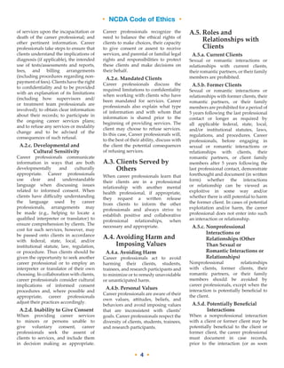• NCDA Code of Ethics •
• 4 •
of services upon the incapacitation or
death of the career professional; and
other pertinent information. Career
professionals take steps to ensure that
clients understand the implications of
diagnosis (if applicable), the intended
use of tests/assessments and reports,
fees, and billing arrangements
(including procedures regarding non-
payment of fees). Clients have the right
to confidentiality and to be provided
with an explanation of its limitations
(including how supervisors and/
or treatment team professionals are
involved); to obtain clear information
about their records; to participate in
the ongoing career services plans;
and to refuse any services or modality
change and to be advised of the
consequences of such refusal.
A.2.c. Developmental and
Cultural Sensitivity
Career professionals communicate
information in ways that are both
developmentally and culturally
appropriate. Career professionals
use clear and understandable
language when discussing issues
related to informed consent. When
clients have difficulty understanding
the language used by career
professionals, arrangements may
be made (e.g., helping to locate a
qualified interpreter or translator) to
ensure comprehension by clients. The
cost for such services, however, may
be passed onto clients in accordance
with federal, state, local, and/or
institutional statute, law, regulation,
or procedure. Thus clients should be
given the opportunity to seek another
career professional or to employ an
interpreter or translator of their own
choosing. In collaboration with clients,
career professionals consider cultural
implications of informed consent
procedures and, where possible and
appropriate, career professionals
adjust their practices accordingly.
A.2.d. Inability to Give Consent
When providing career services
to minors or persons unable to
give voluntary consent, career
professionals seek the assent of
clients to services, and include them
in decision making as appropriate.
Career professionals recognize the
need to balance the ethical rights of
clients to make choices, their capacity
to give consent or assent to receive
services, and parental or familial legal
rights and responsibilities to protect
these clients and make decisions on
their behalf.
A.2.e. Mandated Clients
Career professionals discuss the
required limitations to confidentiality
when working with clients who have
been mandated for services. Career
professionals also explain what type
of information and with whom that
information is shared prior to the
beginning of providing services. The
client may choose to refuse services.
In this case, Career professionals will,
to the best of their ability, discuss with
the client the potential consequences
of refusing services.
A.3. Clients Served by
Others
When career professionals learn that
their clients are in a professional
relationship with another mental
health professional, if appropriate,
they request a written release
from clients to inform the other
professionals and always strive to
establish positive and collaborative
professional relationships, when
necessary and appropriate.
A.4. Avoiding Harm and
Imposing Values
A.4.a. Avoiding Harm
Career professionals act to avoid
harming their clients, students,
trainees, and research participants and
to minimize or to remedy unavoidable
or unanticipated harm.
A.4.b. Personal Values
Career professionals are aware of their
own values, attitudes, beliefs, and
behaviors and avoid imposing values
that are inconsistent with clients’
goals. Career professionals respect the
diversity of clients, students, trainees,
and research participants.
A.5. Roles and
Relationships with
Clients
A.5.a. Current Clients
Sexual or romantic interactions or
relationships with current clients,
their romantic partners, or their family
members are prohibited.
A.5.b. Former Clients
Sexual or romantic interactions or
relationships with former clients, their
romantic partners, or their family
members are prohibited for a period of
5 years following the last professional
contact or longer as required by
all applicable federal, state, local,
and/or institutional statutes, laws,
regulations, and procedures. Career
professionals, before engaging in
sexual or romantic interactions or
relationships with clients, their
romantic partners, or client family
members after 5 years following the
last professional contact, demonstrate
forethought and document (in written
form) whether the interactions
or relationship can be viewed as
exploitive in some way and/or
whether there is still potential to harm
the former client. In cases of potential
exploitation and/or harm, the career
professional does not enter into such
an interaction or relationship.
A.5.c. Nonprofessional
Interactions or
Relationships (Other
Than Sexual or
Romantic Interactions or
Relationships)
Nonprofessional relationships
with clients, former clients, their
romantic partners, or their family
members should be avoided by
career professionals, except when the
interaction is potentially beneficial to
the client.
A.5.d. Potentially Beneficial
Interactions
When a nonprofessional interaction
with a client or former client may be
potentially beneficial to the client or
former client, the career professional
must document in case records,
prior to the interaction (or as soon
• NCDA Code of Ethics •
 