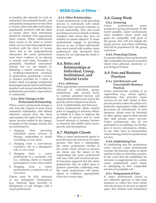 • NCDA Code of Ethics •
• 5 •
as feasible), the rationale for such an
interaction, the potential benefit, and
anticipated consequences for the client
or former client and other individuals
significantly involved with the client
or former client. Such interactions
should be initiated with appropriate
client consent. Where unintentional
harm occurs to the client or former
client, or to an individual significantly
involved with the client or former
client, due to the nonprofessional
interaction, the career professional
must show evidence of an attempt
to remedy such harm. Examples of
potentially beneficial interactions
include, but are not limited to,
attending a formal ceremony (e.g.,
a wedding/commitment ceremony
or graduation); purchasing a service
or product provided by a client or
former client (excepting unrestricted
bartering);hospitalvisitstoanillfamily
member; and mutual membership in a
professional association, organization,
or community.
A.5.e. Role Changes in the
Professional Relationship
When a career professional changes a
role from the original or most recent
contracted relationship, s/he obtains
informed consent from the client
and explains the right of the client to
refuse services related to the change.
Examples of role changes include, but
are not limited to:
1.	changing from providing
individual career services to
therapy, relationship or family
counseling, or vice versa;
2.	changing from a non-forensic
evaluative role to a therapeutic
role, or vice versa;
3.	changing from a career
professional to a researcher role
(i.e., enlisting clients as research
participants), or vice versa; and/or
4.	changing from a career
professional to a mediator role, or
vice versa.
Clients must be fully informed
of any anticipated consequences
(e.g., financial, legal, personal, or
therapeutic) of role changes with a
career professional.
A.5.f. Other Relationships
Career professionals avoid providing
services to individuals with whom
they have had a previous romantic or
sexual relationship. They also avoid
providing services to friends or family
members with whom they have an
inability to remain objective. If career
professionals engage in providing
services to any of these individuals,
they must consult with another career
professional and document their
reasons for not referring the client to
someone else.
A.6. Roles and
Relationships at
Individual, Group,
Institutional, and
Societal Levels
A.6.a. Advocacy
When appropriate, career professionals
advocate at individual, group,
institutional, and societal levels
to examine potential barriers and
obstacles that inhibit access and/or the
growth and development of clients.
A.6.b. Confidentiality and Advocacy
Career professionals obtain consent
prior to engaging in advocacy efforts
on behalf of a client to improve the
provision of services and to work
toward removal of systemic barriers
or obstacles that inhibit client access,
growth, and development.
A.7. Multiple Clients
When a career professional agrees to
provide career services to two or more
persons who have a relationship,
the career professional clarifies at
the outset which person or persons
are clients and the nature of the
relationships the career professional
will have with each involved person.
If it becomes apparent that the career
professional may be called upon to
perform potentially conflicting roles,
the career professional will clarify,
adjust, or withdraw appropriately
from one or more roles.
A.8. Group Work
A.8.a. Screening
Career professionals screen
prospective group participants. To the
extent possible, career professionals
select members whose needs and
goals are compatible with goals of
the group, who will not impede the
group process, and whose well-being
will not be jeopardized by the group
experience.
A.8.b. Protecting Clients
In a group setting, career professionals
take reasonable precautions to protect
clients from physical, emotional, or
psychological trauma.
A.9. Fees and Business
Practices
A.9.a. Self-­Referrals and
Unacceptable Business
Practices
Career professionals working in an
organization (e.g., school, agency,
institution) that provides career
services do not refer clients to their
private practice unless the policies of a
particular organization make explicit
provisions for self-referrals. In such
instances, clients must be informed
of other options open to them should
they seek private career services.
Career professionals also do not
participate in fee splitting, nor do they
give or receive commissions, rebates,
or any other form of remuneration
when referring clients for professional
services.
A.9.b. Establishing Fees
In establishing fees for professional
career services, career professionals
consider the financial status of clients
and the locality in which they practice.
In the event that the established fee
structure is inappropriate for a client,
career professionals assist clients
in attempting to find comparable
services of acceptable cost.
A.9.c. Nonpayment of Fees
If career professionals intend to
use collection agencies or take legal
measures to collect fees from clients
who do not pay for services as agreed
upon, they include such information
 