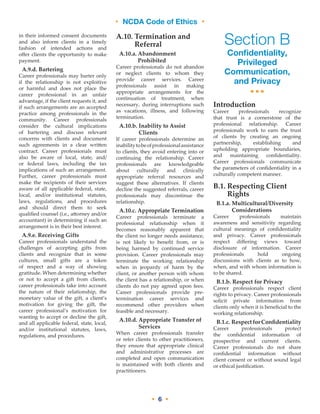 • NCDA Code of Ethics •
• 6 •
in their informed consent documents
and also inform clients in a timely
fashion of intended actions and
offer clients the opportunity to make
payment.
A.9.d. Bartering
Career professionals may barter only
if the relationship is not exploitive
or harmful and does not place the
career professional in an unfair
advantage, if the client requests it, and
if such arrangements are an accepted
practice among professionals in the
community. Career professionals
consider the cultural implications
of bartering and discuss relevant
concerns with clients and document
such agreements in a clear written
contract. Career professionals must
also be aware of local, state, and/
or federal laws, including the tax
implications of such an arrangement.
Further, career professionals must
make the recipients of their services
aware of all applicable federal, state,
local, and/or institutional statutes,
laws, regulations, and procedures
and should direct them to seek
qualified counsel (i.e., attorney and/or
accountant) in determining if such an
arrangement is in their best interest.
A.9.e. Receiving Gifts
Career professionals understand the
challenges of accepting gifts from
clients and recognize that in some
cultures, small gifts are a token
of respect and a way of showing
gratitude. When determining whether
or not to accept a gift from clients,
career professionals take into account
the nature of their relationship, the
monetary value of the gift, a client’s
motivation for giving the gift, the
career professional’s motivation for
wanting to accept or decline the gift,
and all applicable federal, state, local,
and/or institutional statutes, laws,
regulations, and procedures.
A.10. Termination and
Referral
A.10.a. Abandonment
Prohibited
Career professionals do not abandon
or neglect clients to whom they
provide career services. Career
professionals assist in making
appropriate arrangements for the
continuation of treatment, when
necessary, during interruptions such
as vacations, illness, and following
termination.
A.10.b. Inability to Assist
Clients
If career professionals determine an
inabilitytobeofprofessionalassistance
to clients, they avoid entering into or
continuing the relationship. Career
professionals are knowledgeable
about culturally and clinically
appropriate referral resources and
suggest these alternatives. If clients
decline the suggested referrals, career
professionals may discontinue the
relationship.
A.10.c. Appropriate Termination
Career professionals terminate a
professional relationship when it
becomes reasonably apparent that
the client no longer needs assistance,
is not likely to benefit from, or is
being harmed by continued service
provision. Career professionals may
terminate the working relationship
when in jeopardy of harm by the
client, or another person with whom
the client has a relationship, or when
clients do not pay agreed upon fees.
Career professionals provide pre-
termination career services and
recommend other providers when
feasible and necessary.
A.10.d. Appropriate Transfer of
Services
When career professionals transfer
or refer clients to other practitioners,
they ensure that appropriate clinical
and administrative processes are
completed and open communication
is maintained with both clients and
practitioners.
Section B
Confidentiality,
Privileged
Communication,
and Privacy
•••
Introduction
Career professionals recognize
that trust is a cornerstone of the
professional relationship. Career
professionals work to earn the trust
of clients by creating an ongoing
partnership, establishing and
upholding appropriate boundaries,
and maintaining confidentiality.
Career professionals communicate
the parameters of confidentiality in a
culturally competent manner.
B.1. Respecting Client
Rights
B.1.a. Multicultural/Diversity
Considerations
Career professionals maintain
awareness and sensitivity regarding
cultural meanings of confidentiality
and privacy. Career professionals
respect differing views toward
disclosure of information. Career
professionals hold ongoing
discussions with clients as to how,
when, and with whom information is
to be shared.
B.1.b. Respect for Privacy
Career professionals respect client
rights to privacy. Career professionals
solicit private information from
clients only when it is beneficial to the
working relationship.
B.1.c. RespectforConfidentiality
Career professionals protect
the confidential information of
prospective and current clients.
Career professionals do not share
confidential information without
client consent or without sound legal
or ethical justification.
 