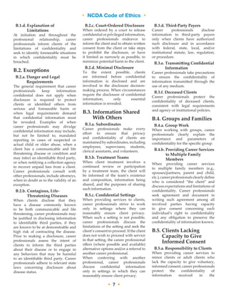 • NCDA Code of Ethics •
• 7 •
B.1.d. Explanation of
Limitations
At initiation and throughout the
professional relationship, career
professionals inform clients of the
limitations of confidentiality and
seek to identify foreseeable situations
in which confidentiality must be
breached.
B.2. Exceptions
B.2.a. Danger and Legal
Requirements
The general requirement that career
professionals keep information
confidential does not apply when
disclosure is required to protect
clients or identified others from
serious and foreseeable harm or
when legal requirements demand
that confidential information must
be revealed. Examples of when
career professionals may divulge
confidential information may include,
but not be limited to, mandated
reporting in cases of suspected or
actual child or elder abuse, when a
client has a communicable and life
threatening disease or condition and
may infect an identifiable third party,
or when notifying a collection agency
to recover unpaid fees from a client.
Career professionals consult with
other professionals, include attorneys,
when in doubt as to the validity of an
exception.
B.2.b. Contagious, Life-
Threatening Diseases
When clients disclose that they
have a disease commonly known
to be both communicable and life
threatening, career professionals may
be justified in disclosing information
to identifiable third parties, if they
are known to be at demonstrable and
high risk of contracting the disease.
Prior to making a disclosure, career
professionals assess the intent of
clients to inform the third parties
about their disease or to engage in
any behaviors that may be harmful
to an identifiable third party. Career
professionals adhere to relevant state
laws concerning disclosure about
disease status.
B.2.c. Court-­Ordered Disclosure
When ordered by a court to release
confidential or privileged information,
career professionals endeavor to
inform the client and to obtain written
consent from the client or take steps
to prohibit the disclosure, or have
it limited as narrowly as possible, to
minimize potential harm to the client.
B.2.d. Minimal Disclosure
To the extent possible, clients
are informed before confidential
information is disclosed and are
involved in the disclosure decision-
making process. When circumstances
require the disclosure of confidential
information, only essential
information is revealed.
B.3. Information Shared
With Others
B.3.a. Subordinates
Career professionals make every
effort to ensure that privacy
and confidentiality of clients are
maintainedbysubordinates,including
employees, supervisees, students,
clerical assistants, and volunteers.
B.3.b. Treatment Teams
When client treatment involves a
continued review or participation
by a treatment team, the client will
be informed of the team’s existence
and composition, information being
shared, and the purposes of sharing
such information.
B.3.c. Confidential Settings
When providing services to clients,
career professionals strive to work
only in settings where they can
reasonably ensure client privacy.
When such a setting is not possible,
career professionals discuss the
limitations of the setting and seek the
client’s consent to proceed. If the client
does not wish to proceed with service
in that setting, the career professional
offers (where possible and available)
alternative options and/or a referral to
another career professional.
When conferring with another
professional, career professionals
discuss confidential information
only in settings in which they can
reasonably ensure client privacy.
B.3.d. Third-­Party Payers
Career professionals disclose
information to third-party payers
only when clients have authorized
such disclosure and in accordance
with federal, state, local, and/or
institutional statute, law, regulation,
or procedure.
B.3.e. Transmitting Confidential
Information
Career professionals take precautions
to ensure the confidentiality of
information transmitted through the
use of any medium.
B.3.f. Deceased Clients
Career professionals protect the
confidentiality of deceased clients,
consistent with legal requirements
and agency or institutional policies.
B.4. Groups and Families
B.4.a. Group Work
When working with groups, career
professionals clearly explain the
importance and parameters of
confidentiality for the specific group.
B.4.b. Providing Career Services
to Multiple Family
Members
When providing career services
to multiple family members (e.g.,
spouses/partners, parent and child,
etc.),careerprofessionalsclearlydefine
who is considered “the client” and
discuss expectations and limitations of
confidentiality. Career professionals
seek agreement and document in
writing such agreement among all
involved parties having capacity
to give consent concerning each
individual’s right to confidentiality
and any obligation to preserve the
confidentiality of information known.
B.5. Clients Lacking
Capacity to Give
Informed Consent
B.5.a. Responsibility to Clients
When providing career services to
minor clients or adult clients who
lack the capacity to give voluntary,
informed consent, career professionals
protect the confidentiality of
information received in the
 