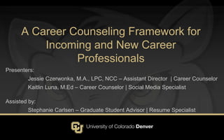 A Career Counseling Framework for
Incoming and New Career
Professionals
Presenters:
Jessie Czerwonka, M.A., LPC, NCC – Assistant Director | Career Counselor
Kaitlin Luna, M.Ed – Career Counselor | Social Media Specialist
Assisted by:
Stephanie Carlsen – Graduate Student Advisor | Resume Specialist
 