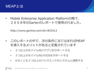 Copyright ©2016, NC Design & Consulting Co., Ltd. All rights reserved.
MEAPとは
• Mobile Enterprise Application Platformの略で、
２００８年のGarterのレポートで使用されました。
http://www.gartner.com/id=843412
• このレポートの中で、次の条件に当てはまればMEAP
を導入するメリットがあると定義されています
• ３つ以上のモバイル向けアプリをサポートする
• ３つ以上のモバイル向けのOSをサポートする
• 少なくとも３つ以上のバックエンドのシステムと連携する
11
 
