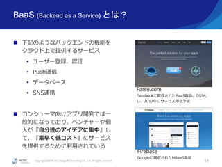Copyright ©2016, NC Design & Consulting Co., Ltd. All rights reserved.
BaaS (Backend as a Service) とは？
 下記のようなバックエンドの機能を
クラウド上で提供するサービス
• ユーザー登録、認証
• Push通信
• データベース
• SNS連携
 コンシューマ向けアプリ開発では一
般的になっており、ベンチャーや個
人が『自分達のアイデアに集中』し
て、『素早く低コスト』にサービス
を提供するために利用されている
14
Parse.com
Facebookに買収されたBaaS製品。OSS化
し、2017年にサービス停止予定
Firebase
Googleに買収されたMBaaS製品
 