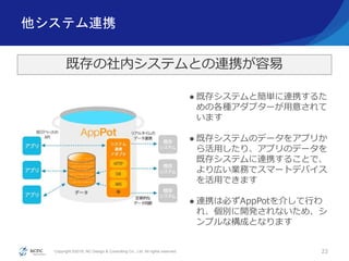 Copyright ©2016, NC Design & Consulting Co., Ltd. All rights reserved.
他システム連携
22
既存の社内システムとの連携が容易
 既存システムと簡単に連携するた
めの各種アダプターが用意されて
います
 既存システムのデータをアプリか
ら活用したり、アプリのデータを
既存システムに連携することで、
より広い業務でスマートデバイス
を活用できます
 連携は必ずAppPotを介して行わ
れ、個別に開発されないため、シ
ンプルな構成となります
 