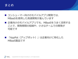 Copyright ©2016, NC Design & Consulting Co., Ltd. All rights reserved.
まとめ
 コンシューマー向けのモバイルアプリ開発では、
MBaaSを使用した高速開発が進んでいます
 企業向けのモバイルアプリでも、MBaaSをうまく活用する
ことで、開発期間の短縮や、小さなチームでの開発が
可能です
 「AppPot（アップポット）」は企業向けに特化した
MBaaS製品です
 