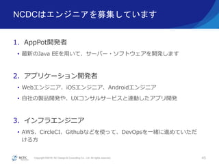Copyright ©2016, NC Design & Consulting Co., Ltd. All rights reserved.
NCDCはエンジニアを募集しています
1. AppPot開発者
• 最新のJava EEを用いて、サーバー・ソフトウェアを開発します
2. アプリケーション開発者
• Webエンジニア、iOSエンジニア、Androidエンジニア
• 自社の製品開発や、UXコンサルサービスと連動したアプリ開発
3. インフラエンジニア
• AWS、CircleCI、Githubなどを使って、DevOpsを一緒に進めていただ
ける方
45
 