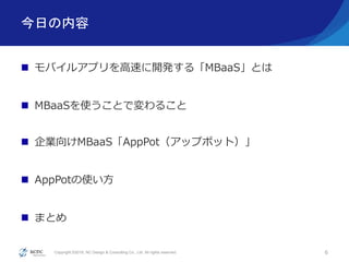 Copyright ©2016, NC Design & Consulting Co., Ltd. All rights reserved.
今日の内容
 モバイルアプリを高速に開発する「MBaaS」とは
 MBaaSを使うことで変わること
 企業向けMBaaS「AppPot（アップポット）」
 AppPotの使い方
 まとめ
6
 